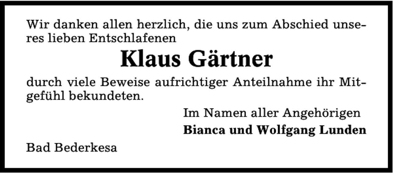 <p>Wir danken allen herzlich, die uns zum Abschied unseres lieben Entschlafenen</p><p>Klaus Gärtner</p><p>durch viele Beweise aufrichtiger Anteilnahme ihr Mitgefühl bekundeten.<br />Im Namen aller Angehörigen<br />Bianca und Wolfgang Lunden<br />Bad Bederkesa</p>