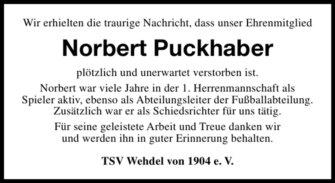 <p>Wir erhielten die traurige Nachricht, dass unser Ehrenmitglied</p><p>Norbert Puckhaber<br />plötzlich und unerwartet verstorben ist.<br />Norbert war viele Jahre in der 1. Herrenmannschaft als<br />Spieler aktiv, ebenso als Abteilungsleiter der Fußballabteilung.<br />Zusätzlich war er als Schiedsrichter für uns tätig.<br />Für seine geleistete Arbeit und Treue danken wir<br />und werden ihn in guter Erinnerung behalten.<br />TSV Wehdel von 1904 e. V.</p>