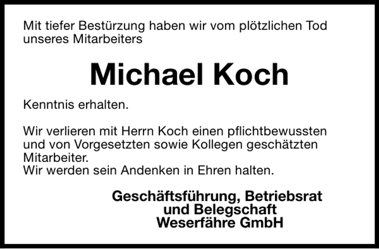 <p>Mit tiefer Bestürzung haben wir vom plötzlichen Tod<br />unseres Mitarbeiters</p><p>Michael Koch<br />Kenntnis erhalten.<br />Wir verlieren mit Herrn Koch einen pflichtbewussten<br />und von Vorgesetzten sowie Kollegen geschätzten<br />Mitarbeiter.<br />Wir werden sein Andenken in Ehren halten.</p><p>Geschäftsführung, Betriebsrat<br />und Belegschaft<br />Weserfähre GmbH</p>