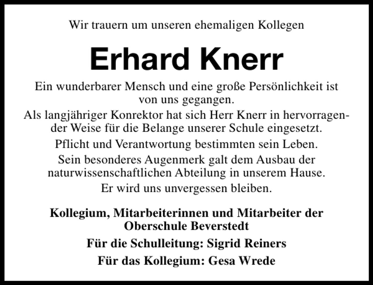 <p>Wir trauern um unseren ehemaligen Kollegen</p><p>Erhard Knerr</p><p>Ein wunderbarer Mensch und eine große Persönlichkeit ist<br />von uns gegangen.<br />Als langjähriger Konrektor hat sich Herr Knerr in hervorragender Weise für die Belange unserer Schule eingesetzt.<br />Pflicht und Verantwortung bestimmten sein Leben.<br />Sein besonderes Augenmerk galt dem Ausbau der<br />naturwissenschaftlichen Abteilung in unserem Hause.<br />Er wird uns unvergessen bleiben.<br />Kollegium, Mitarbeiterinnen und Mitarbeiter der<br />Oberschule Beverstedt<br />Für die Schulleitung: Sigrid Reiners<br />Für das Kollegium: Gesa Wrede</p>
