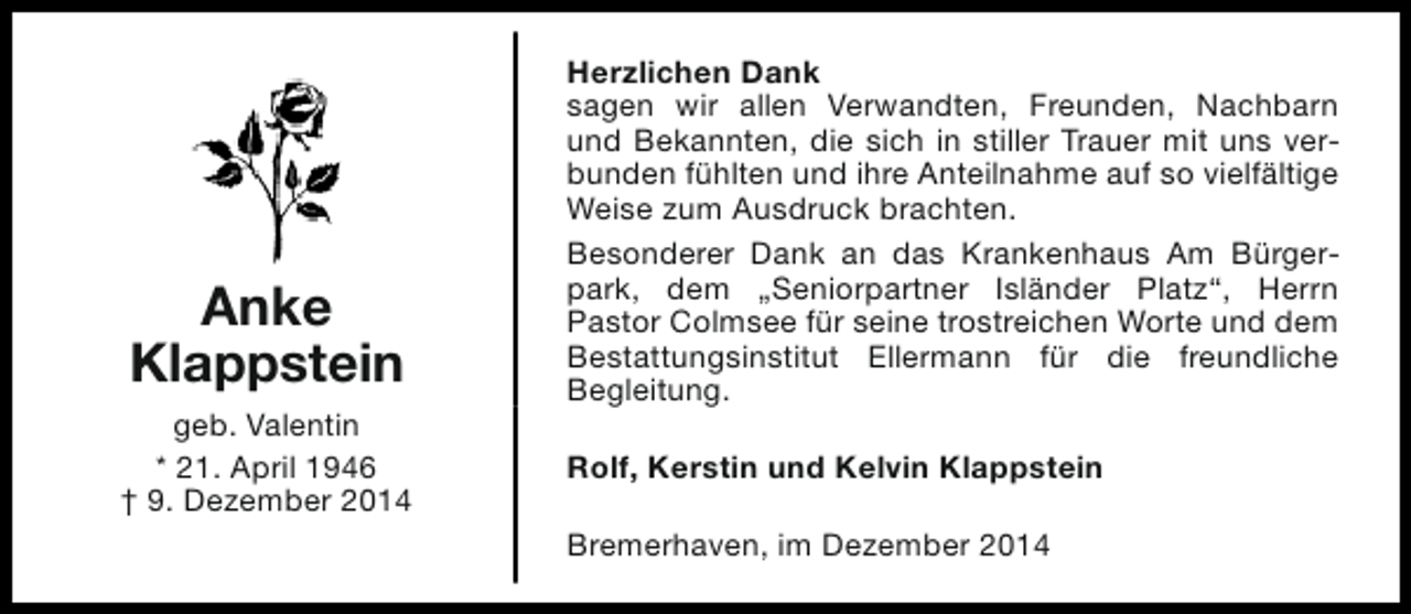 <p>Anke<br />Klappstein<br />geb. Valentin<br />* 21. April 1946<br />† 9. Dezember 2014</p><p>Herzlichen Dank<br />sagen wir allen Verwandten, Freunden, Nachbarn<br />und Bekannten, die sich in stiller Trauer mit uns verbunden fühlten und ihre Anteilnahme auf so vielfältige<br />Weise zum Ausdruck brachten.<br />Besonderer Dank an das Krankenhaus Am Bürgerpark, dem „Seniorpartner Isländer Platz“, Herrn<br />Pastor Colmsee für seine trostreichen Worte und dem<br />Bestattungsinstitut Ellermann für die freundliche<br />Begleitung.<br />Rolf, Kerstin und Kelvin Klappstein<br />Bremerhaven, im Dezember 2014</p>
