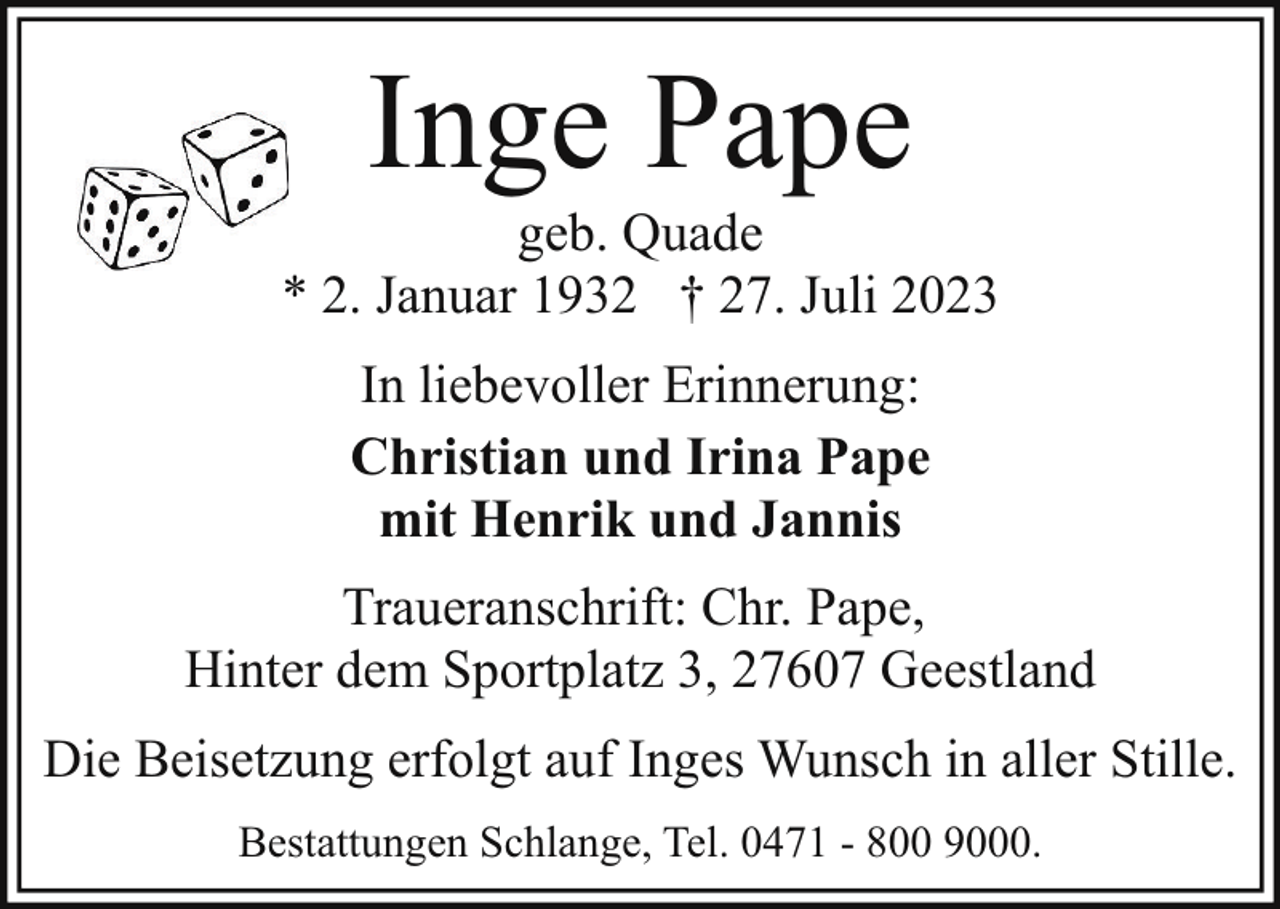 <p>Inge Pape</p><p>geb. Quade<br />* 2. Januar 1932 † 27. Juli 2023<br />In liebevoller Erinnerung:<br />Christian und Irina Pape<br />mit Henrik und Jannis<br />Traueranschrift: Chr. Pape,<br />Hinter dem Sportplatz 3, 27607 Geestland<br />Die Beisetzung erfolgt auf Inges Wunsch in aller Stille.<br />Bestattungen Schlange, Tel. 0471 - 800 9000.</p>