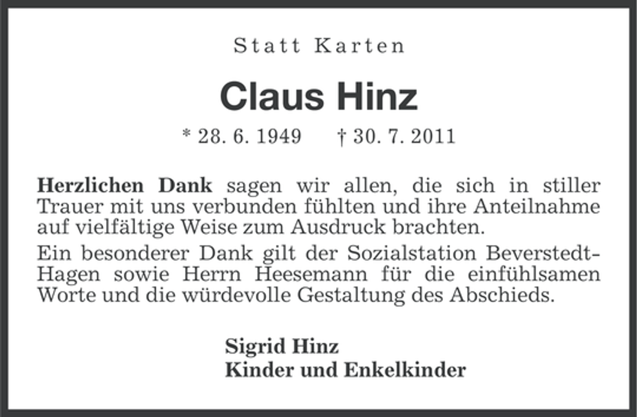 <p>Statt Karten</p><p>Claus Hinz<br />* 28. 6. 1949</p><p>† 30. 7. 2011</p><p>Herzlichen Dank sagen wir allen, die sich in stiller<br />Trauer mit uns verbunden fühlten und ihre Anteilnahme<br />auf vielfältige Weise zum Ausdruck brachten.<br />Ein besonderer Dank gilt der Sozialstation BeverstedtHagen sowie Herrn Heesemann für die einfühlsamen<br />Worte und die würdevolle Gestaltung des Abschieds.<br />Sigrid Hinz<br />Kinder und Enkelkinder</p>