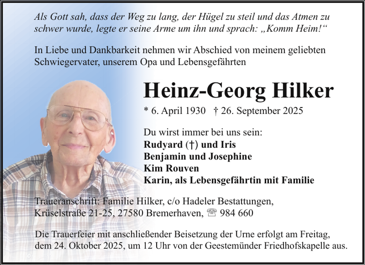 <p>Als Gott sah, dass der Weg zu lang, der Hügel zu steil und das Atmen zu<br />schwer wurde, legte er seine Arme um ihn und sprach: „Komm Heim!“<br />In Liebe und Dankbarkeit nehmen wir Abschied von meinem geliebten<br />Schwiegervater, unserem Opa und Lebensgefährten</p><p>Heinz-Georg Hilker<br />* 6. April 1930 † 26. September 2025</p><p>Du wirst immer bei uns sein:<br />Rudyard (†) und Iris<br />Benjamin und Josephine<br />Kim Rouven<br />Karin, als Lebensgefährtin mit Familie<br />Traueranschrift: Familie Hilker, c/o Hadeler Bestattungen,<br />Krüselstraße 21-25, 27580 Bremerhaven, ' 984 660<br />Die Trauerfeier mit anschließender Beisetzung der Urne erfolgt am Freitag,<br />dem 24. Oktober 2025, um 12 Uhr von der Geestemünder Friedhofskapelle aus.</p>