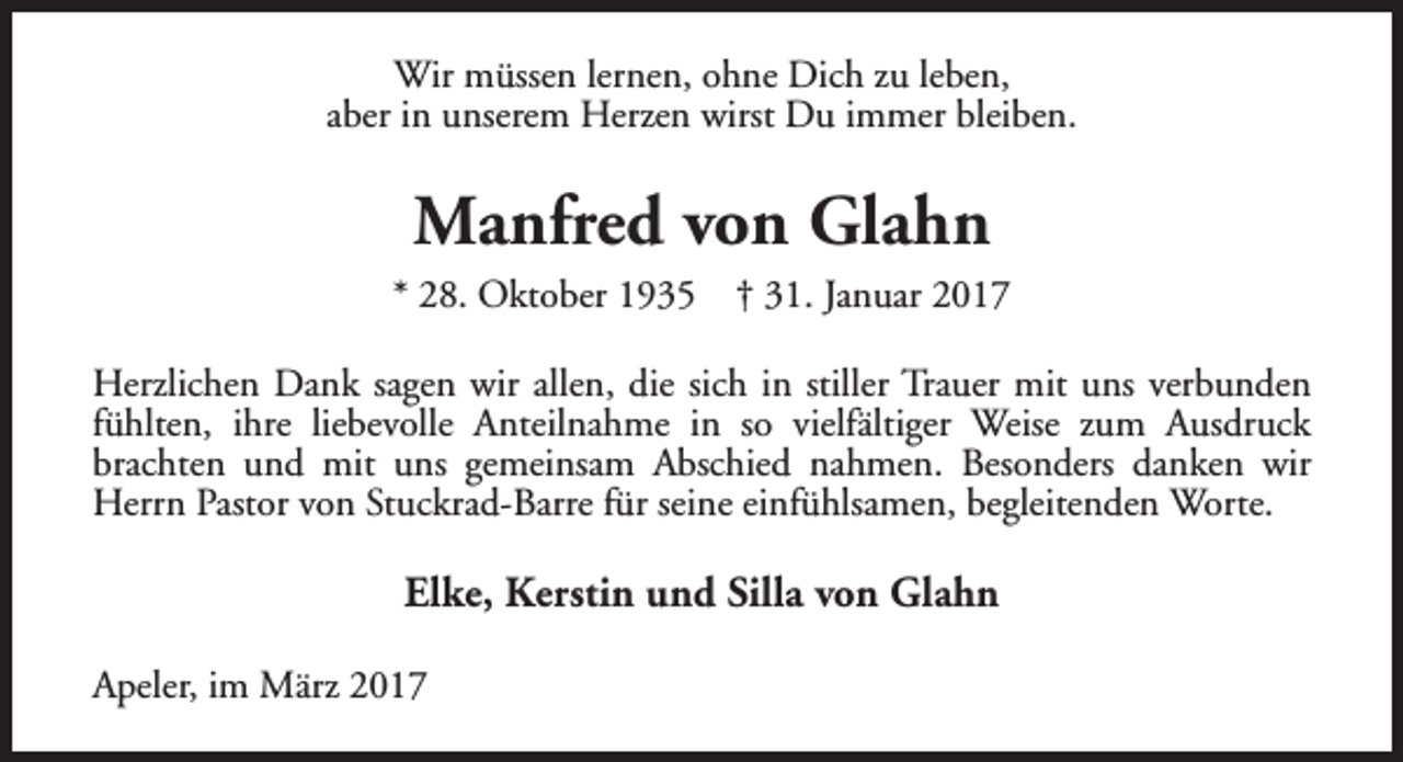 <p>Wir müssen lernen, ohne Dich zu leben,<br />aber in unserem Herzen wirst Du immer bleiben.</p><p>Manfred von Glahn<br />* 28. Oktober 1935</p><p>† 31. Januar 2017</p><p>Herzlichen Dank sagen wir allen, die sich in stiller Trauer mit uns verbunden<br />fühlten, ihre liebevolle Anteilnahme in so vielfältiger Weise zum Ausdruck<br />brachten und mit uns gemeinsam Abschied nahmen. Besonders danken wir<br />Herrn Pastor von Stuckrad-Barre für seine einfühlsamen, begleitenden Worte.</p><p>Elke, Kerstin und Silla von Glahn<br />Apeler, im März 2017</p>