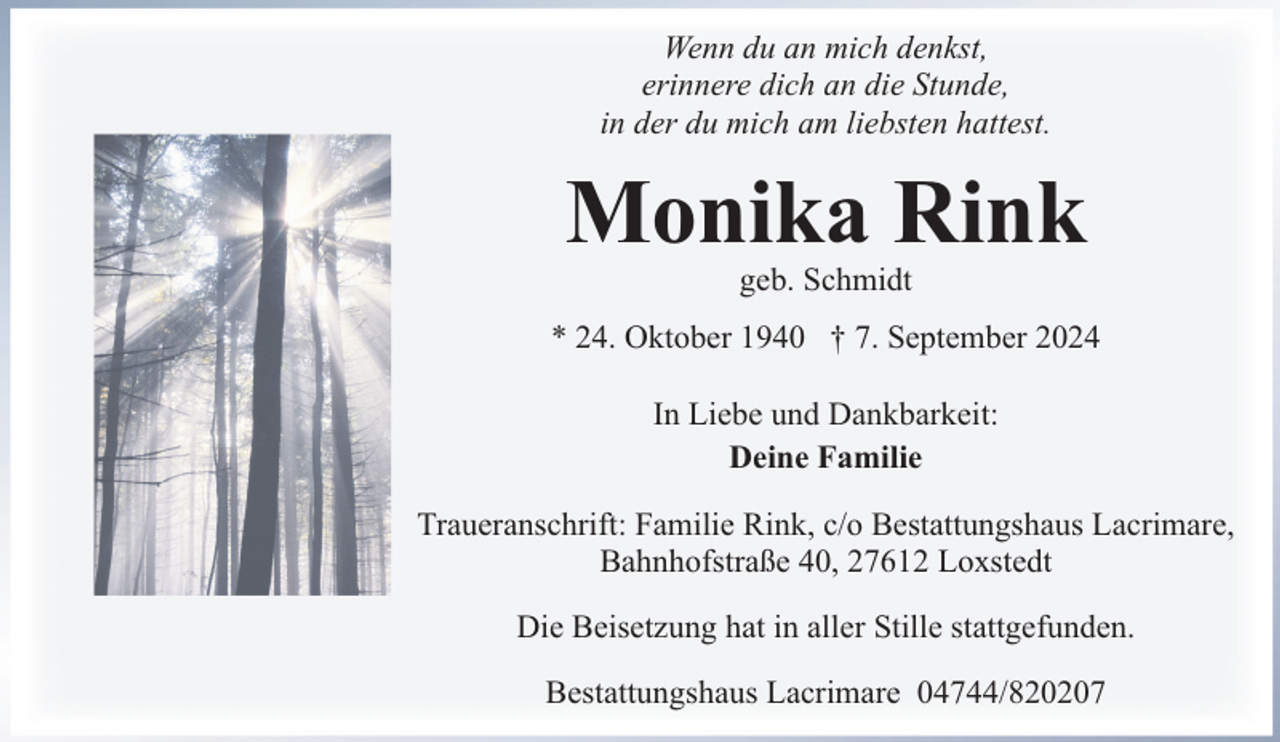 <p>Wenn du an mich denkst,<br />erinnere dich an die Stunde,<br />in der du mich am liebsten hattest.</p><p>Monika Rink<br />geb. Schmidt</p><p>* 24. Oktober 1940 † 7. September 2024<br />In Liebe und Dankbarkeit:<br />Deine Familie<br />Traueranschrift: Familie Rink, c/o Bestattungshaus Lacrimare,<br />Bahnhofstraße 40, 27612 Loxstedt<br />Die Beisetzung hat in aller Stille stattgefunden.<br />Bestattungshaus Lacrimare 04744/820207</p>