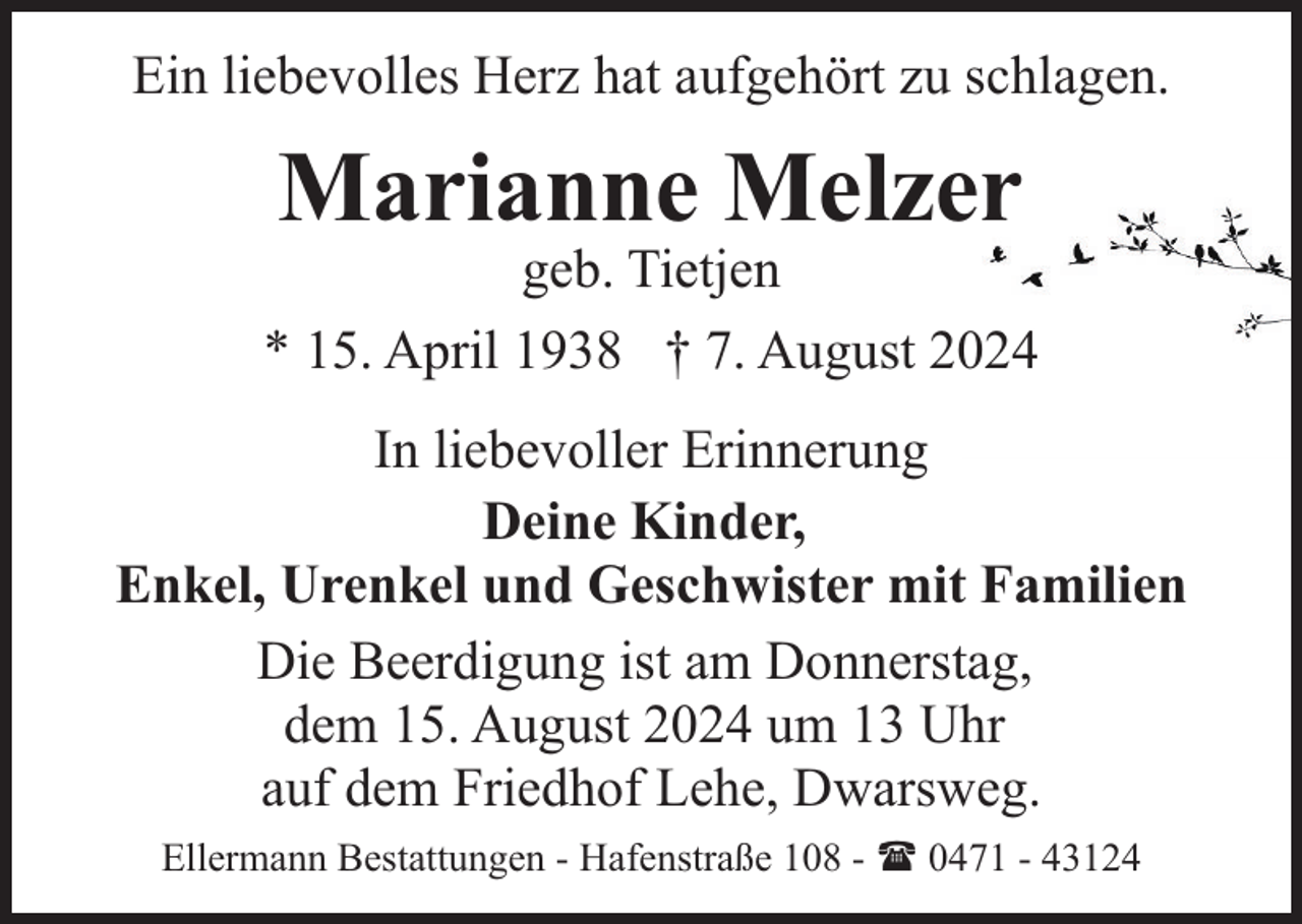 <p>Ein liebevolles Herz hat aufgehört zu schlagen.</p><p>Marianne Melzer</p><p>geb. Tietjen<br />* 15. April 1938 † 7. August 2024<br />In liebevoller Erinnerung<br />Deine Kinder,<br />Enkel, Urenkel und Geschwister mit Familien<br />Die Beerdigung ist am Donnerstag,<br />dem 15. August 2024 um 13 Uhr<br />auf dem Friedhof Lehe, Dwarsweg.<br />Ellermann Bestattungen - Hafenstraße 108 - ( 0471 - 43124</p>