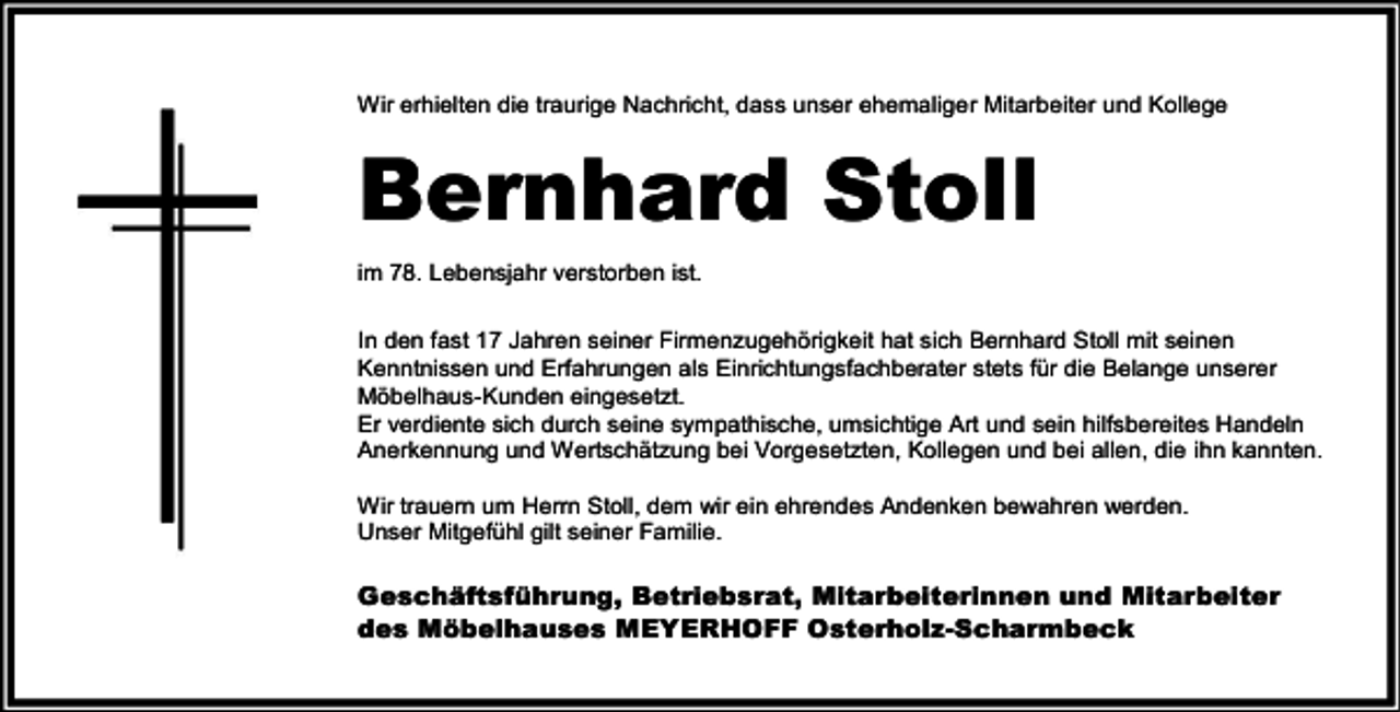 <p>Wir erhielten die traurige Nachricht, dass unser ehemaliger Mitarbeiter und Kollege</p><p>Bernhard Stoll<br />im 78. Lebensjahr verstorben ist.<br />In den fast 17 Jahren seiner Firmenzugehörigkeit hat sich Bernhard Stoll mit seinen<br />Kenntnissen und Erfahrungen als Einrichtungsfachberater stets für die Belange unserer<br />Möbelhaus-Kunden eingesetzt.<br />Er verdiente sich durch seine sympathische, umsichtige Art und sein hilfsbereites Handeln<br />Anerkennung und Wertschätzung bei Vorgesetzten, Kollegen und bei allen, die ihn kannten.<br />Wir trauern um Herrn Stoll, dem wir ein ehrendes Andenken bewahren werden.<br />Unser Mitgefühl gilt seiner Familie.</p><p>Geschäftsführung, Betriebsrat, Mitarbeiterinnen und Mitarbeiter<br />des Möbelhauses MEYERHOFF Osterholz-Scharmbeck</p>