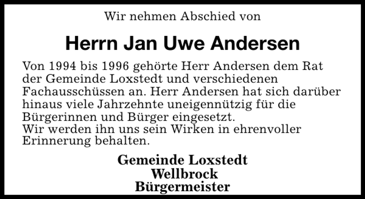 <p>Wir nehmen Abschied von</p><p>Herrn Jan Uwe Andersen<br />Von 1994 bis 1996 gehörte Herr Andersen dem Rat<br />der Gemeinde Loxstedt und verschiedenen<br />Fachausschüssen an. Herr Andersen hat sich darüber<br />hinaus viele Jahrzehnte uneigennützig für die<br />Bürgerinnen und Bürger eingesetzt.<br />Wir werden ihn uns sein Wirken in ehrenvoller<br />Erinnerung behalten.</p><p>Gemeinde Loxstedt<br />Wellbrock<br />Bürgermeister</p>