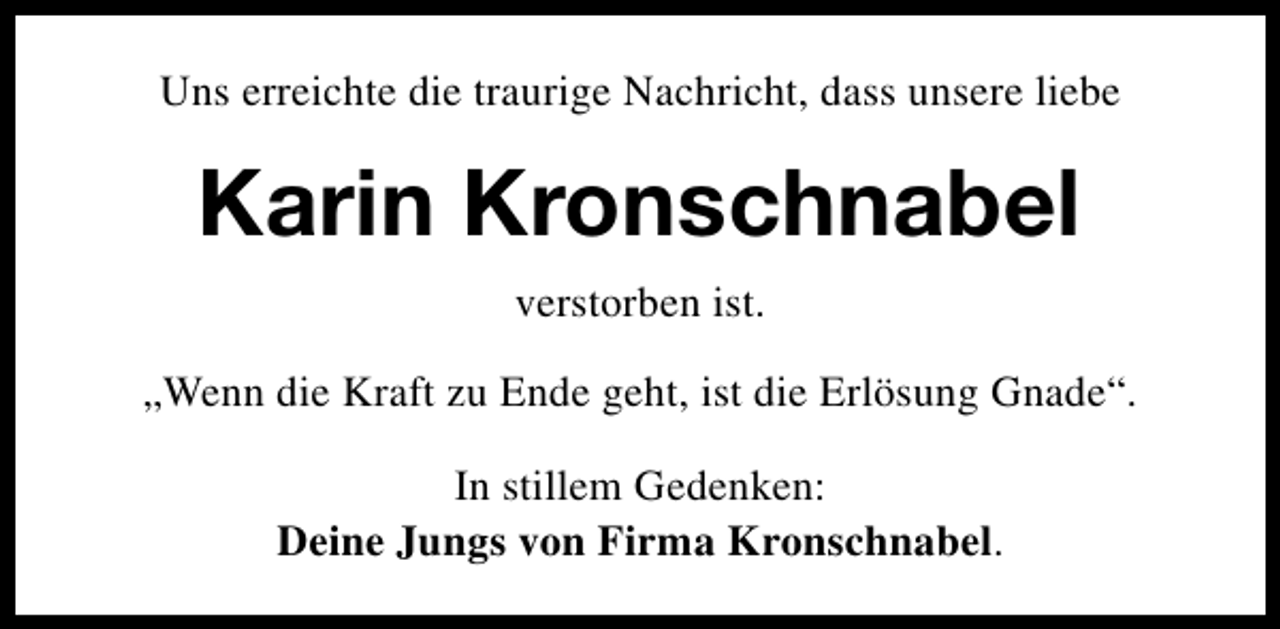 <p>Uns erreichte die traurige Nachricht, dass unsere liebe</p><p>Karin Kronschnabel<br />verstorben ist.<br />„Wenn die Kraft zu Ende geht, ist die Erlösung Gnade“.<br />In stillem Gedenken:<br />Deine Jungs von Firma Kronschnabel.</p>