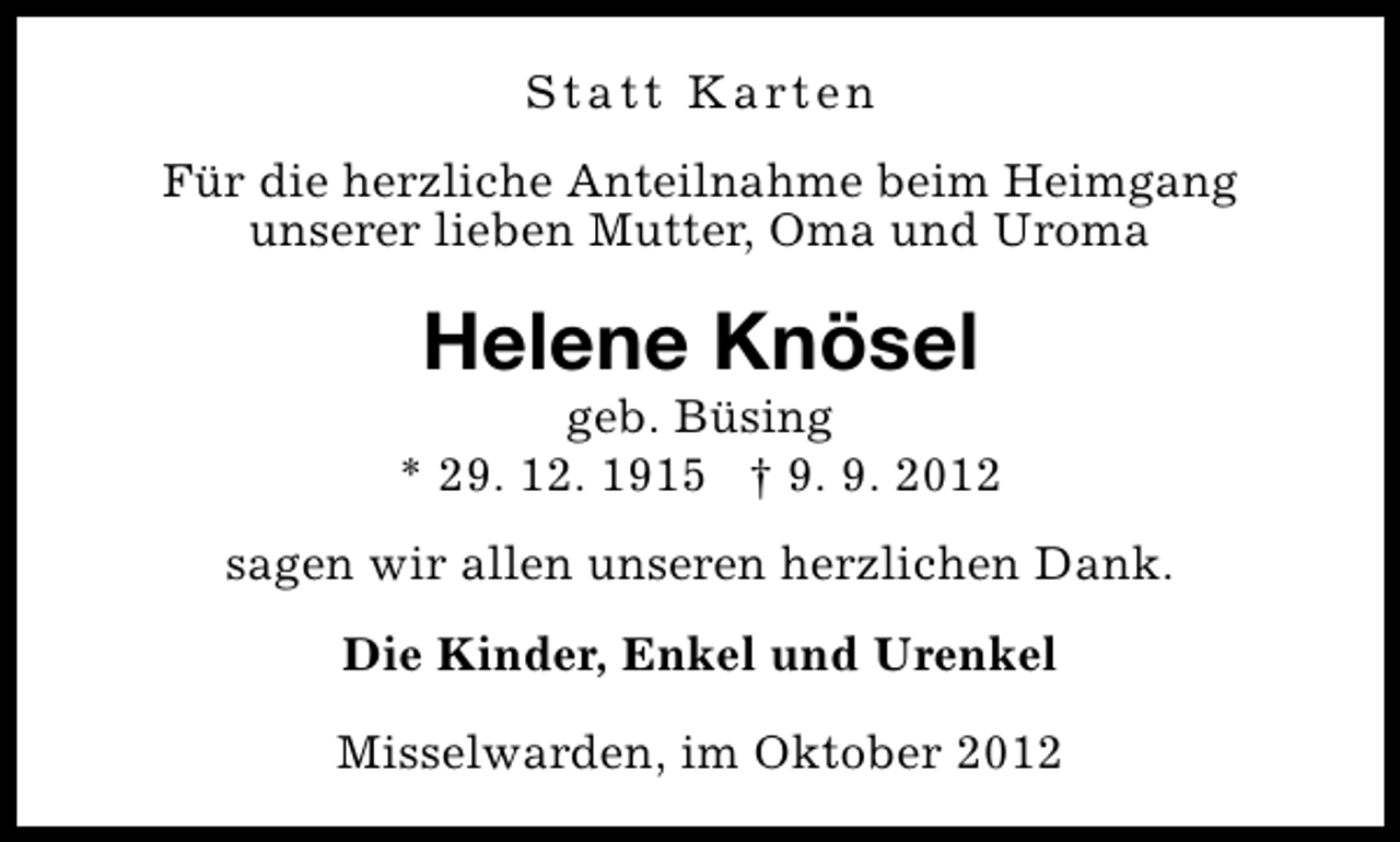 <p>S t a t t K a rt e n<br />Für die herzliche Anteilnahme beim Heimgang<br />unserer lieben Mutter, Oma und Uroma</p><p>Helene Knösel</p><p>geb. Büsing<br />* 29. 12. 1915 † 9. 9. 2012<br />sagen wir allen unseren herzlichen Dank.<br />Die Kinder, Enkel und Urenkel<br />Misselwarden, im Oktober 2012</p>