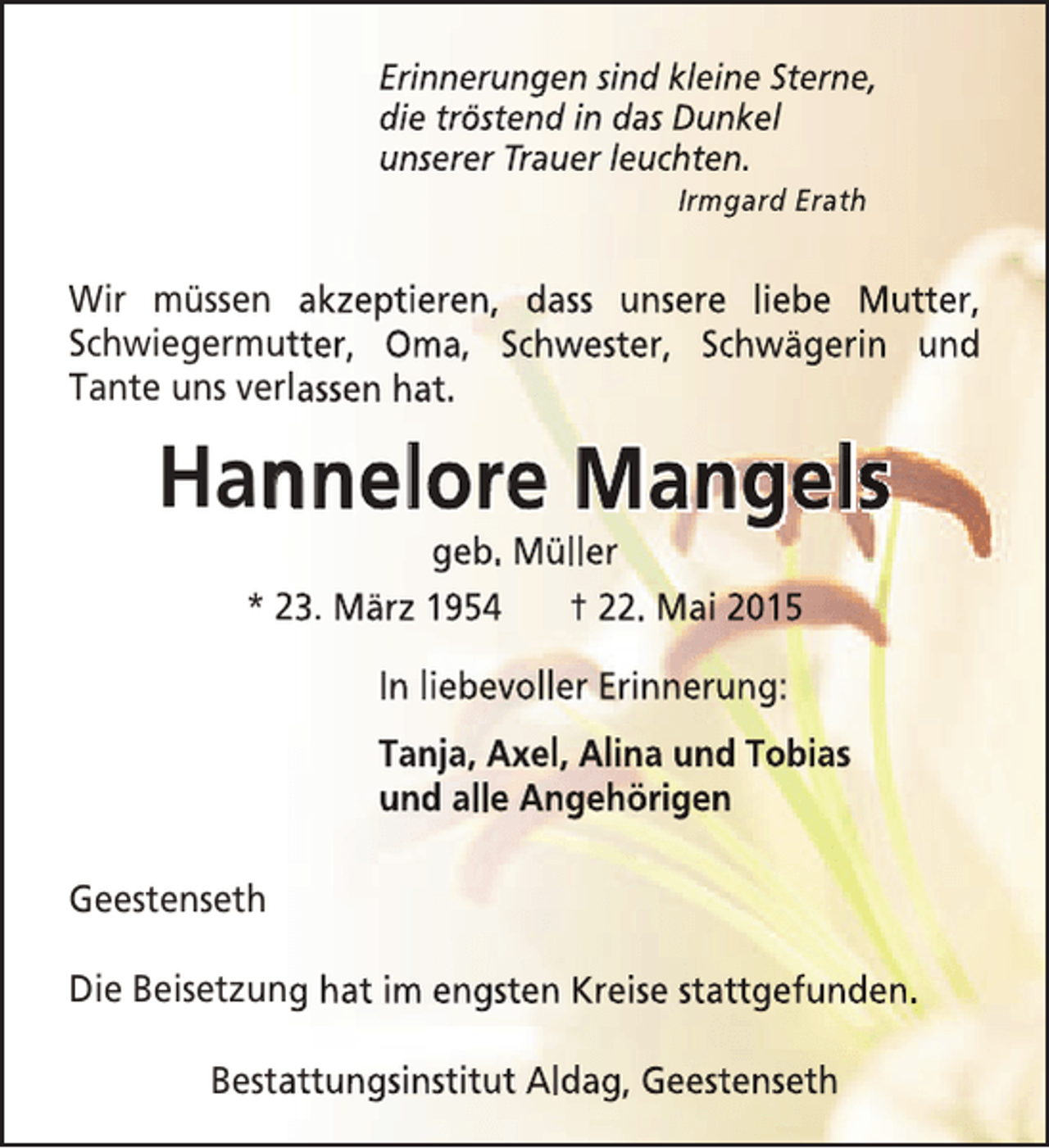 <p>Erinnerungen sind kleine Sterne,<br />die tröstend in das Dunkel<br />unserer Trauer leuchten.<br />Irmgard Erath</p><p>Wir müssen akzeptieren, dass unsere liebe Mutter,<br />Schwiegermutter, Oma, Schwester, Schwägerin und<br />t<br />Tante uns verlassen hat.</p><p>Hannelore Mangels<br />n<br />geb. Müller<br />* 23. März 1954<br />† 22. Mai 2015<br />In liebevoller Erinnerung:<br />Tanja, Axel, Alina und Tobias<br />und alle Angehörigen<br />Geestenseth<br />Die Beisetzung hat im engsten Kreise stattgefunden.<br />Bestattungsinstitut Aldag, Geestenseth<br />a</p>
