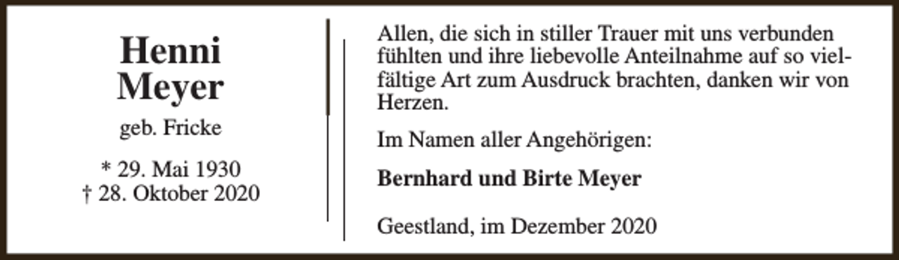 <p>Henni<br />Meyer<br />geb. Fricke<br />* 29. Mai 1930<br />† 28. Oktober 2020</p><p>Allen, die sich in stiller Trauer mit uns verbunden<br />fühlten und ihre liebevolle Anteilnahme auf so vielfältige Art zum Ausdruck brachten, danken wir von<br />Herzen.<br />Im Namen aller Angehörigen:<br />Bernhard und Birte Meyer<br />Geestland, im Dezember 2020</p>