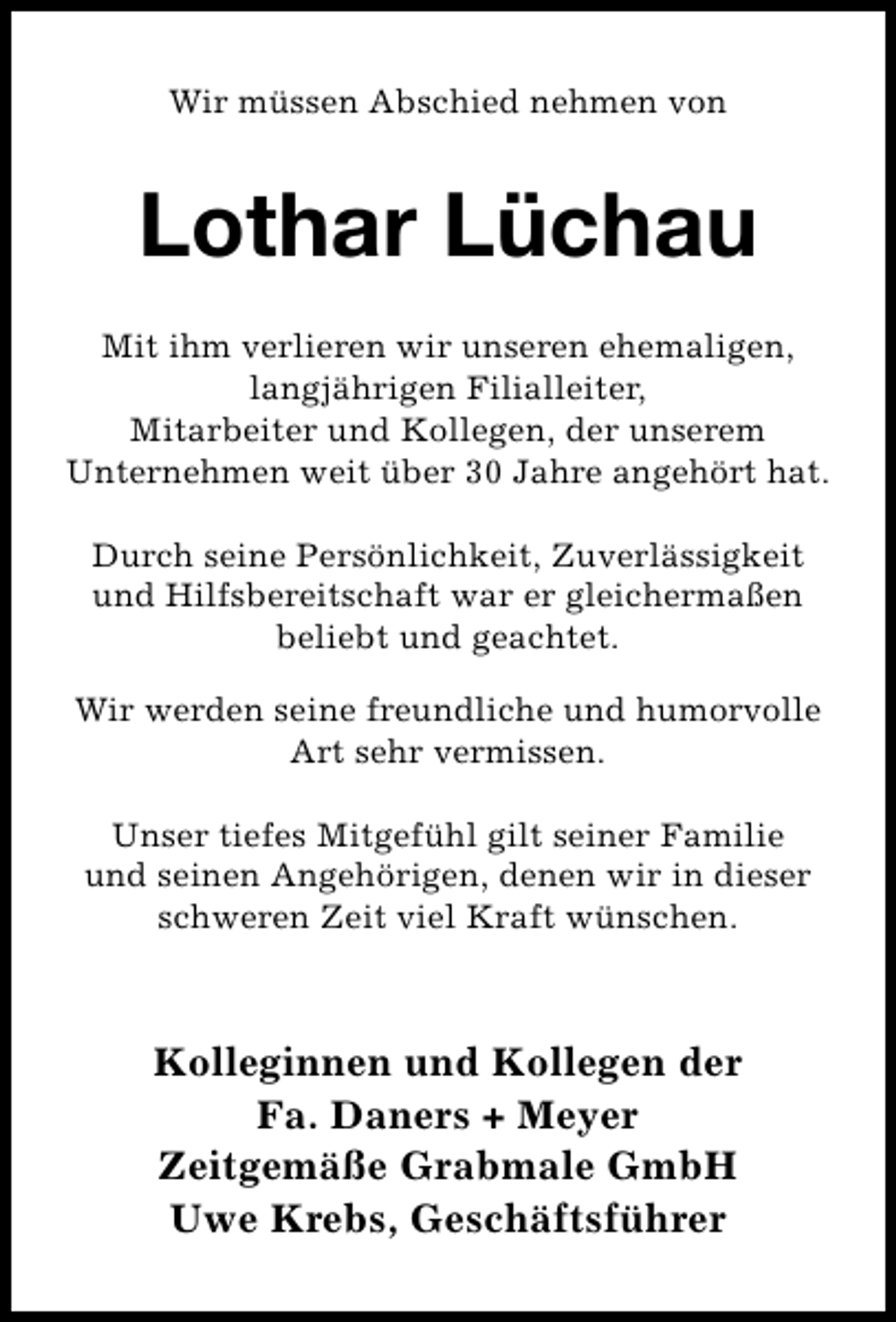 <p>Wir müssen Abschied nehmen von</p><p>Lothar Lüchau<br />Mit ihm verlieren wir unseren ehemaligen,<br />langjährigen Filialleiter,<br />Mitarbeiter und Kollegen, der unserem<br />Unternehmen weit über 30 Jahre angehört hat.<br />Durch seine Persönlichkeit, Zuverlässigkeit<br />und Hilfsbereitschaft war er gleichermaßen<br />beliebt und geachtet.<br />Wir werden seine freundliche und humorvolle<br />Art sehr vermissen.<br />Unser tiefes Mitgefühl gilt seiner Familie<br />und seinen Angehörigen, denen wir in dieser<br />schweren Zeit viel Kraft wünschen.</p><p>Kolleginnen und Kollegen der<br />Fa. Daners + Meyer<br />Zeitgemäße Grabmale GmbH<br />Uwe Krebs, Geschäftsführer</p>