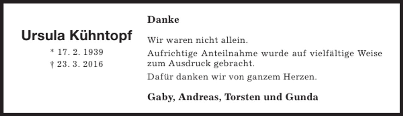 <p>Danke</p><p>Ursula Kühntopf<br />* 17. 2. 1939<br />† 23. 3. 2016</p><p>Wir waren nicht allein.<br />Aufrichtige Anteilnahme wurde auf vielfältige Weise<br />zum Ausdruck gebracht.<br />Dafür danken wir von ganzem Herzen.</p><p>Gaby, Andreas, Torsten und Gunda</p>