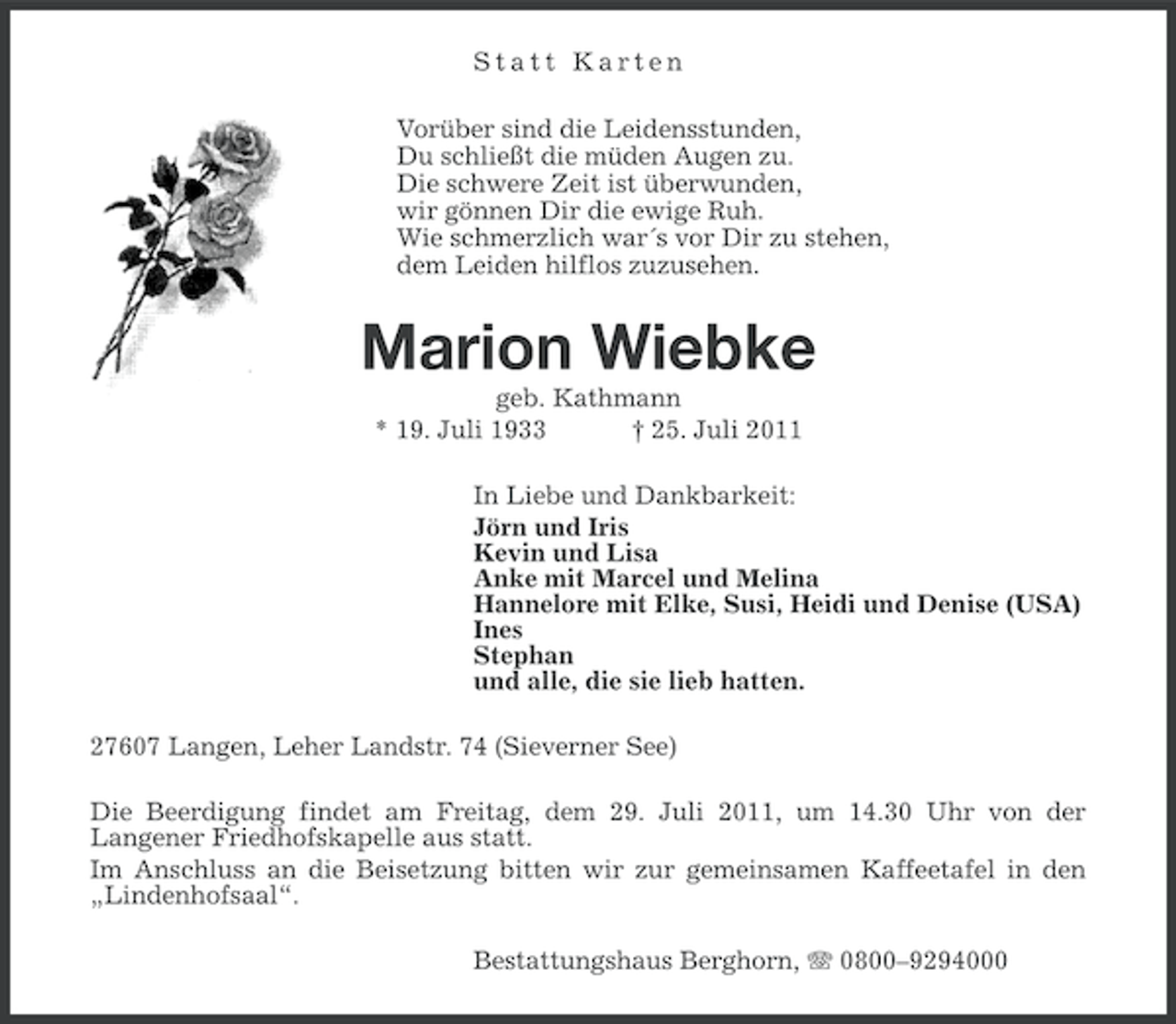 <p>Statt Karten<br />Vorüber sind die Leidensstunden,<br />Du schließt die müden Augen zu.<br />Die schwere Zeit ist überwunden,<br />wir gönnen Dir die ewige Ruh.<br />Wie schmerzlich war´s vor Dir zu stehen,<br />dem Leiden hilflos zuzusehen.</p><p>Marion Wiebke<br />geb. Kathmann<br />* 19. Juli 1933<br />† 25. Juli 2011<br />In Liebe und Dankbarkeit:<br />Jörn und Iris<br />Kevin und Lisa<br />Anke mit Marcel und Melina<br />Hannelore mit Elke, Susi, Heidi und Denise (USA)<br />Ines<br />Stephan<br />und alle, die sie lieb hatten.<br />27607 Langen, Leher Landstr. 74 (Sieverner See)<br />Die Beerdigung findet am Freitag, dem 29. Juli 2011, um 14.30 Uhr von der<br />Langener Friedhofskapelle aus statt.<br />Im Anschluss an die Beisetzung bitten wir zur gemeinsamen Kaffeetafel in den<br />„Lindenhofsaal“.<br />Bestattungshaus Berghorn, 0800–9294000</p>