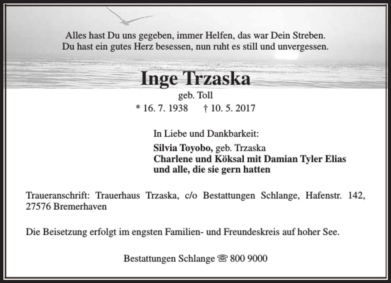 <p>Alles hast Du uns gegeben, immer Helfen, das war Dein Streben.<br />Du hast ein gutes Herz besessen, nun ruht es still und unvergessen.</p><p>Inge Trzaska</p><p>geb. Toll<br />* 16. 7. 1938<br />† 10. 5. 2017<br />In Liebe und Dankbarkeit:<br />Silvia Toyobo, geb. Trzaska<br />Charlene und Köksal mit Damian Tyler Elias<br />und alle, die sie gern hatten<br />Traueranschrift: Trauerhaus Trzaska, c/o Bestattungen Schlange, Hafenstr. 142,<br />27576 Bremerhaven<br />Die Beisetzung erfolgt im engsten Familien- und Freundeskreis auf hoher See.<br />Bestattungen Schlange s 800 9000</p>