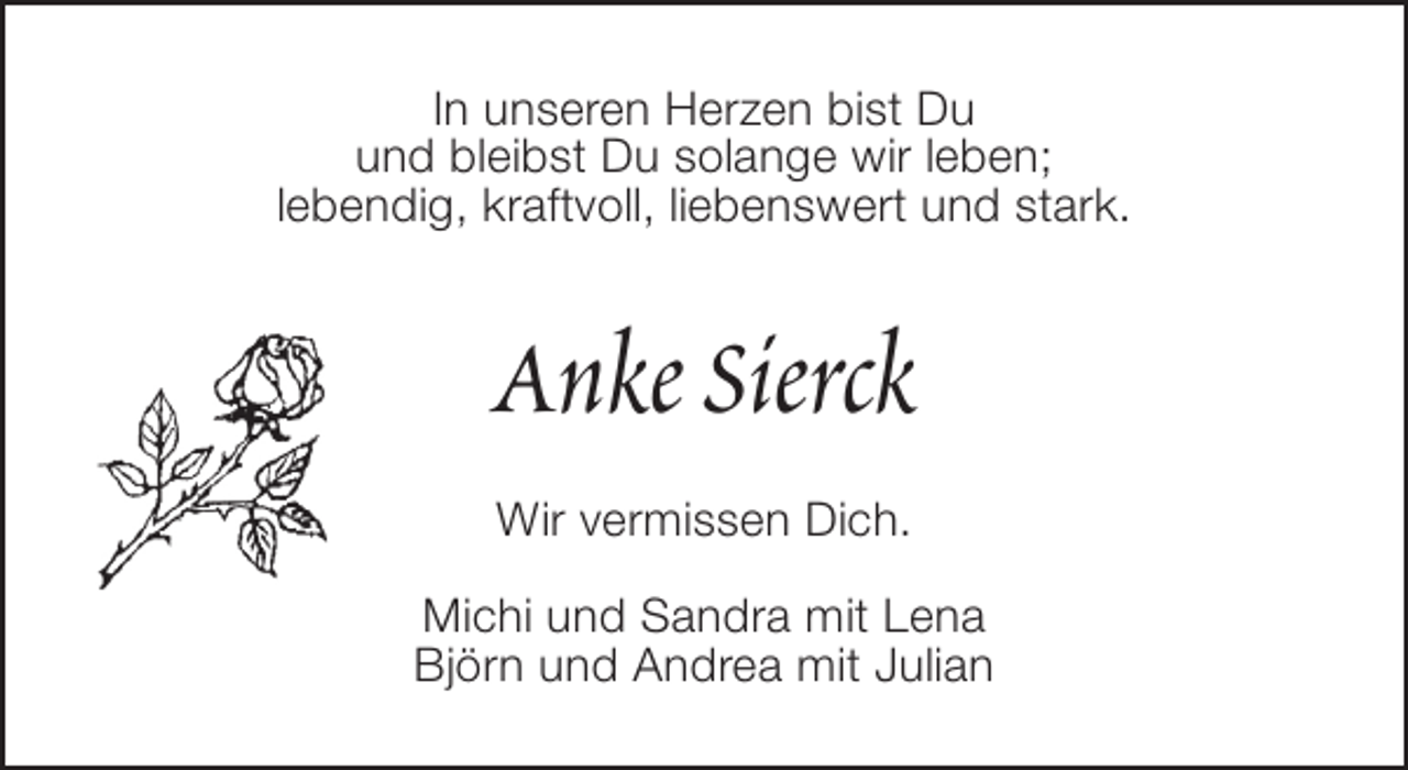 <p>In unseren Herzen bist Du<br />und bleibst Du solange wir leben;<br />lebendig, kraftvoll, liebenswert und stark.</p><p>Anke Sierck<br />Wir vermissen Dich.<br />Michi und Sandra mit Lena<br />Björn und Andrea mit Julian</p>
