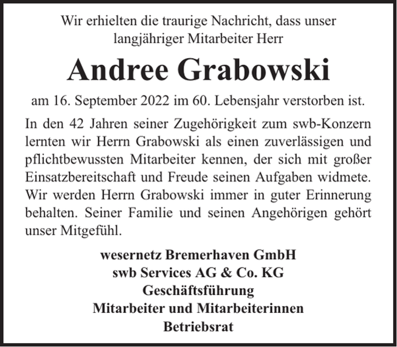 <p>Wir erhielten die traurige Nachricht, dass unser<br />langjähriger Mitarbeiter Herr</p><p>Andree Grabowski</p><p>am 16. September 2022 im 60. Lebensjahr verstorben ist.<br />In den 42 Jahren seiner Zugehörigkeit zum swb-Konzern<br />lernten wir Herrn Grabowski als einen zuverlässigen und<br />pflichtbewussten Mitarbeiter kennen, der sich mit großer<br />Einsatzbereitschaft und Freude seinen Aufgaben widmete.<br />Wir werden Herrn Grabowski immer in guter Erinnerung<br />behalten. Seiner Familie und seinen Angehörigen gehört<br />unser Mitgefühl.<br />wesernetz Bremerhaven GmbH<br />swb Services AG &amp; Co. KG<br />Geschäftsführung<br />Mitarbeiter und Mitarbeiterinnen<br />Betriebsrat</p>