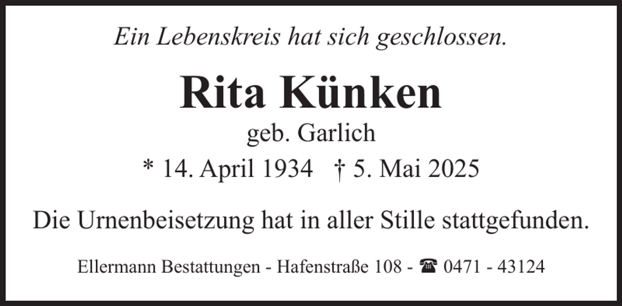 <p>Ein Lebenskreis hat sich geschlossen.</p><p>Rita Künken</p><p>geb. Garlich<br />* 14. April 1934 † 5. Mai 2025<br />Die Urnenbeisetzung hat in aller Stille stattgefunden.<br />Ellermann Bestattungen - Hafenstraße 108 - ( 0471 - 43124</p>