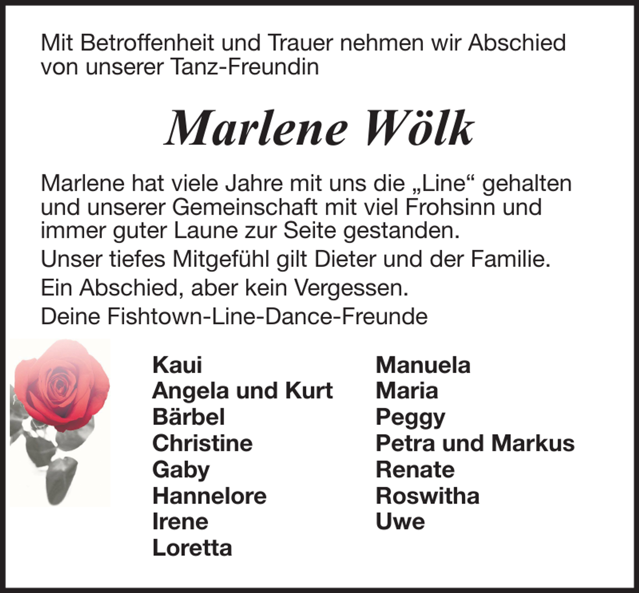 <p>Mit Betroffenheit und Trauer nehmen wir Abschied<br />von unserer Tanz-Freundin</p><p>Marlene Wölk<br />Marlene hat viele Jahre mit uns die „Line“ gehalten<br />und unserer Gemeinschaft mit viel Frohsinn und<br />immer guter Laune zur Seite gestanden.<br />Unser tiefes Mitgefühl gilt Dieter und der Familie.<br />Ein Abschied, aber kein Vergessen.<br />Deine Fishtown-Line-Dance-Freunde<br />Kaui<br />Angela und Kurt<br />Bärbel<br />Christine<br />Gaby<br />Hannelore<br />Irene<br />Loretta</p><p>Manuela<br />Maria<br />Peggy<br />Petra und Markus<br />Renate<br />Roswitha<br />Uwe</p>