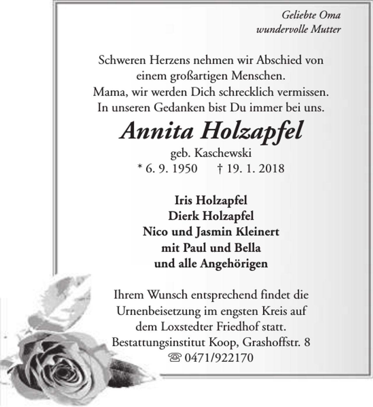 <p>Geliebte Oma<br />wundervolle Mutter</p><p>Schweren Herzens nehmen wir Abschied von<br />einem großartigen Menschen.<br />Mama, wir werden Dich schrecklich vermissen.<br />In unseren Gedanken bist Du immer bei uns.</p><p>Annita Holzapfel<br />geb. Kaschewski<br />* 6. 9. 1950<br />† 19. 1. 2018<br />Iris Holzapfel<br />Dierk Holzapfel<br />Nico und Jasmin Kleinert<br />mit Paul und Bella<br />und alle Angehörigen</p><p>Ihrem Wunsch entsprechend findet die<br />Urnenbeisetzung im engsten Kreis auf<br />dem Loxstedter Friedhof statt.<br />Bestattungsinstitut Koop, Grashoffstr. 8<br />s 0471/922170</p>