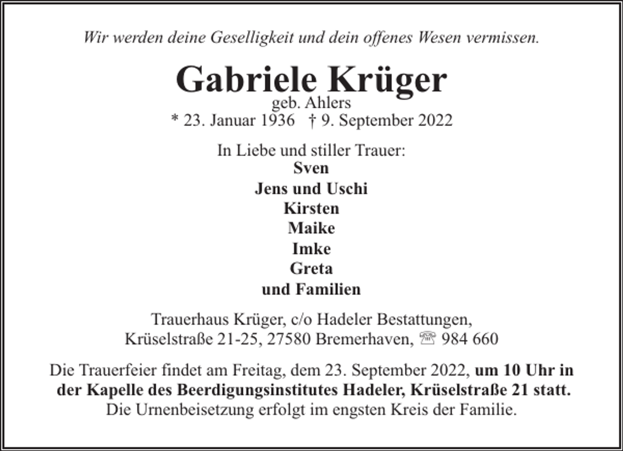 <p>Wir werden deine Geselligkeit und dein offenes Wesen vermissen.</p><p>Gabriele<br />Krüger<br />geb. Ahlers</p><p>* 23. Januar 1936 † 9. September 2022<br />In Liebe und stiller Trauer:<br />Sven<br />Jens und Uschi<br />Kirsten<br />Maike<br />Imke<br />Greta<br />und Familien<br />Trauerhaus Krüger, c/o Hadeler Bestattungen,<br />Krüselstraße 21-25, 27580 Bremerhaven, ' 984 660<br />Die Trauerfeier findet am Freitag, dem 23. September 2022, um 10 Uhr in<br />der Kapelle des Beerdigungsinstitutes Hadeler, Krüselstraße 21 statt.<br />Die Urnenbeisetzung erfolgt im engsten Kreis der Familie.</p>