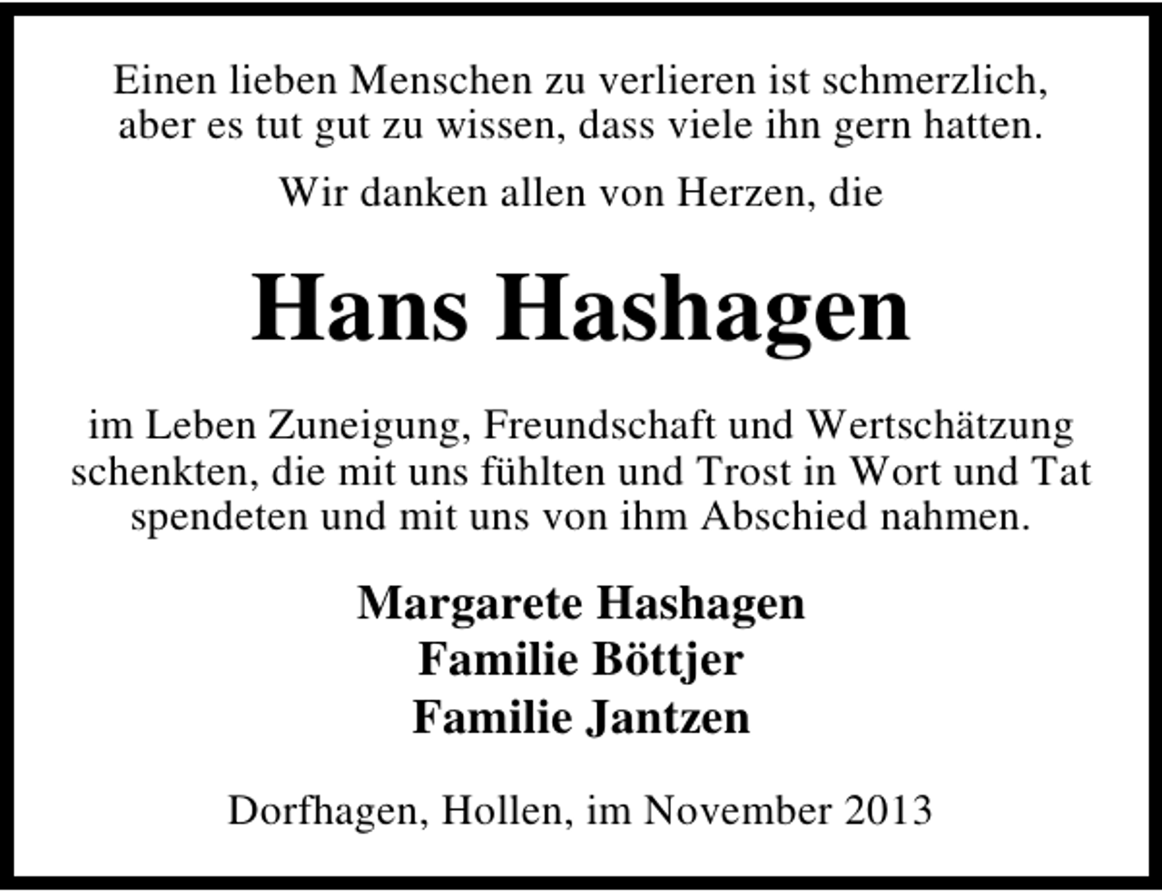 <p>Einen lieben Menschen zu verlieren ist schmerzlich,<br />aber es tut gut zu wissen, dass viele ihn gern hatten.<br />Wir danken allen von Herzen, die</p><p>Hans Hashagen<br />im Leben Zuneigung, Freundschaft und Wertschätzung<br />schenkten, die mit uns fühlten und Trost in Wort und Tat<br />spendeten und mit uns von ihm Abschied nahmen.</p><p>Margarete Hashagen<br />Familie Böttjer<br />Familie Jantzen<br />Dorfhagen, Hollen, im November 2013</p>