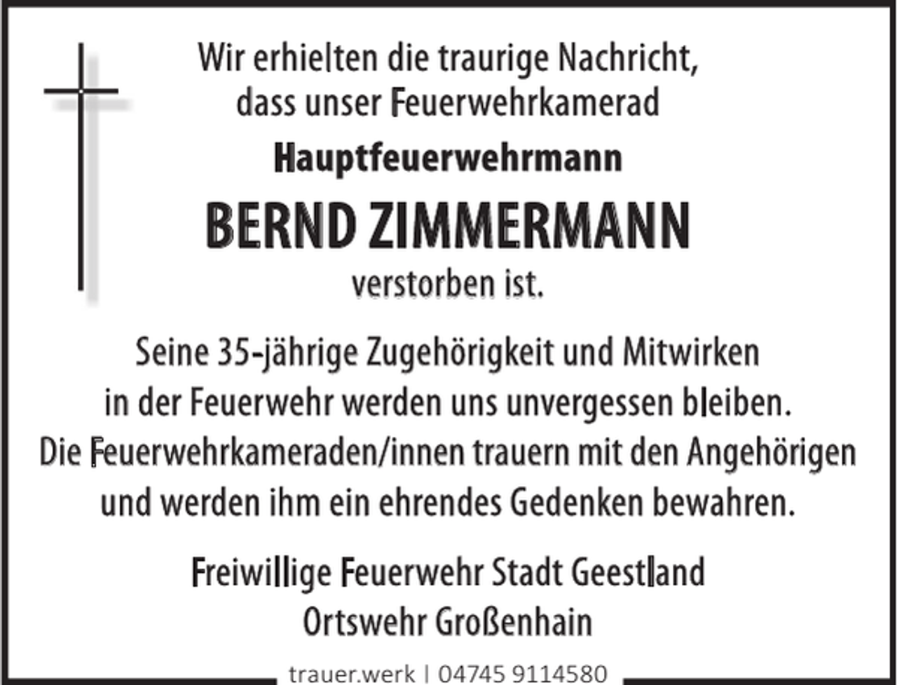 <p>Wir erhielten die traurige Nachricht,<br />dass unser Feuerwehrkamerad<br />Hauptfeuerwehrmann</p><p>BERND ZIMMERMANN<br />verstorben ist.</p><p>Seine 35-jährige Zugehörigkeit und Mitwirken<br />in der Feuerwehr werden uns unvergessen bleiben.<br />Die Feuerwehrkameraden/innen trauern mit den Angehörigen<br />und werden ihm ein ehrendes Gedenken bewahren.<br />Freiwillige Feuerwehr Stadt Geestland<br />Ortswehr Großenhain<br />trauer.werk | 04745 9114580</p>
