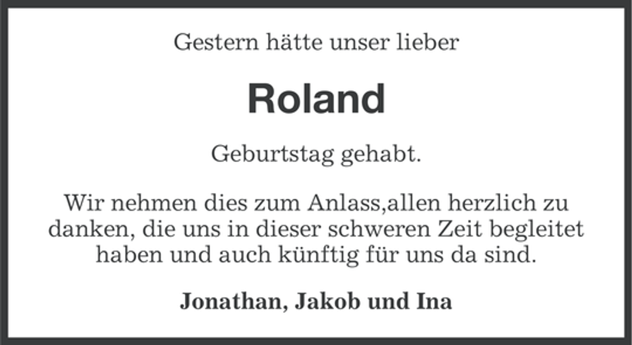 <p>Gestern hätte unser lieber</p><p>Roland<br />Geburtstag gehabt.<br />Wir nehmen dies zum Anlass,allen herzlich zu<br />danken, die uns in dieser schweren Zeit begleitet<br />haben und auch künftig für uns da sind.<br />Jonathan, Jakob und Ina</p>