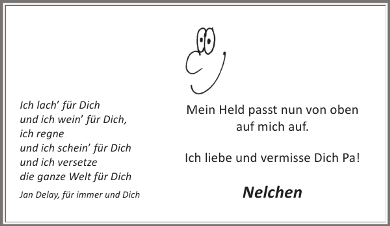 <p>Ich lach’ für Dich<br />und ich wein’ für Dich,<br />ich regne<br />und ich schein’ für Dich<br />und ich versetze<br />die ganze Welt für Dich<br />Jan Delay, für immer und Dich</p><p>Mein Held passt nun von oben<br />auf mich auf.<br />Ich liebe und vermisse Dich Pa!</p><p>Nelchen</p>