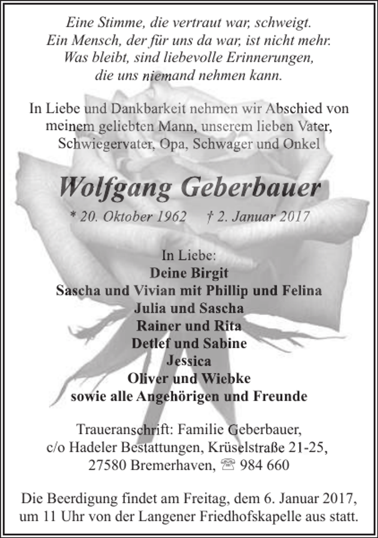 <p>Eine Stimme, die vertraut war, schweigt.<br />Ein Mensch, der für uns da war, ist nicht mehr.<br />g ,<br />Was bleibt,, sind liebevolle Erinnerungen,<br />die uns niemand nehmen kann.<br />In Liebe und Dankbarkeit nehmen wir Abschied von<br />meinem geliebten Mann, unserem lieben Vater,<br />Schwiegervater, Opa, Schwager und Onkel</p><p>Wolfgang Geberbauer<br />* 20. Oktober 1962</p><p>† 2. Januar 2017</p><p>In Liebe:<br />Deine Birgit<br />Sascha und Vivian mit Phillip und Felina<br />Julia und Sascha<br />Rainer und Rita<br />Detlef und Sabine<br />Jessica<br />Oliver und Wiebke<br />sowie alle Angehörigen und Freunde<br />Traueranschrift: Familie Geberbauer,<br />g , Krüselstraße 21-25,,<br />c/o Hadeler Bestattungen,<br />27580 Bremerhaven, ' 984 660<br />Die Beerdigung findet am Freitag, dem 6. Januar 2017,<br />um 11 Uhr von der Langener Friedhofskapelle aus statt.</p>