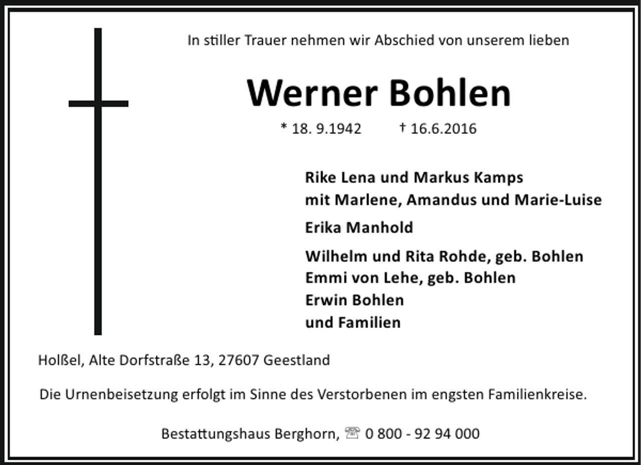 <p>In s ller Trauer nehmen wir Abschied von unserem lieben</p><p>Werner Bohlen<br />* 18. 9.1942</p><p>† 16.6.2016</p><p>Rike Lena und Markus Kamps<br />mit Marlene, Amandus und Marie-Luise<br />Erika Manhold<br />Wilhelm und Rita Rohde, geb. Bohlen<br />Emmi von Lehe, geb. Bohlen<br />Erwin Bohlen<br />und Familien<br />Holßel, Alte Dorfstraße 13, 27607 Geestland<br />Die Urnenbeisetzung erfolgt im Sinne des Verstorbenen im engsten Familienkreise.<br />Besta ungshaus Berghorn, ' 0 800 - 92 94 000</p>