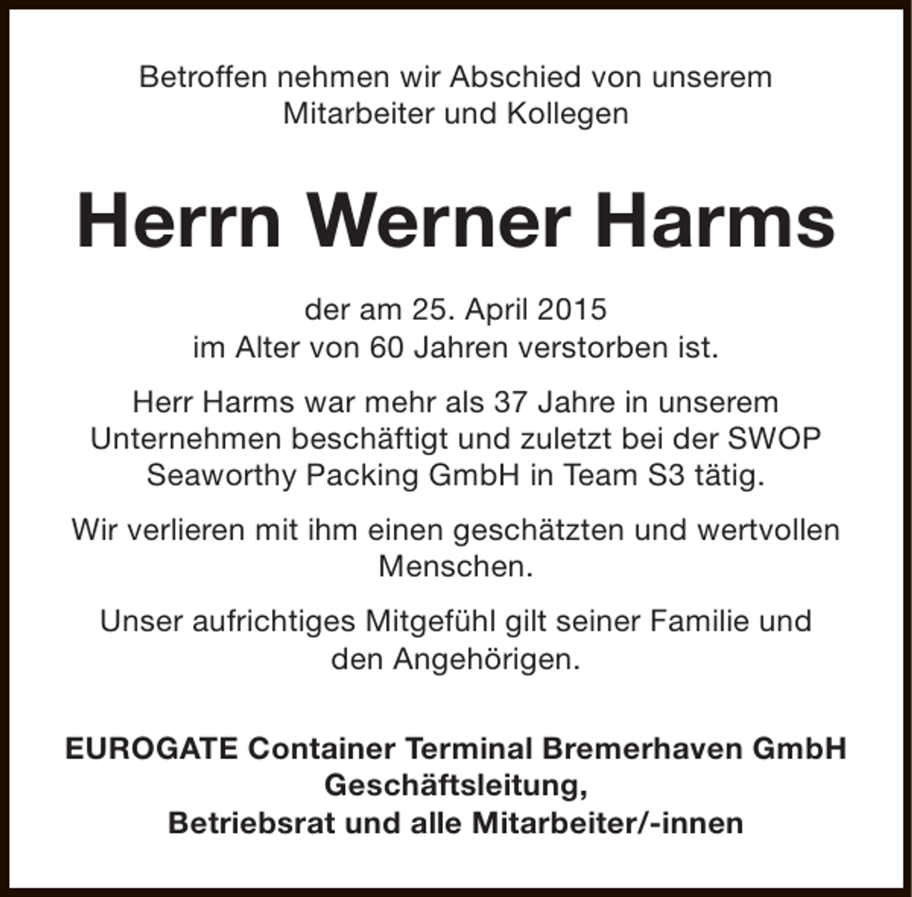 <p>Betroffen nehmen wir Abschied von unserem<br />Mitarbeiter und Kollegen</p><p>Herrn Werner Harms<br />der am 25. April 2015<br />im Alter von 60 Jahren verstorben ist.<br />Herr Harms war mehr als 37 Jahre in unserem<br />Unternehmen beschäftigt und zuletzt bei der SWOP<br />Seaworthy Packing GmbH in Team S3 tätig.<br />Wir verlieren mit ihm einen geschätzten und wertvollen<br />Menschen.<br />Unser aufrichtiges Mitgefühl gilt seiner Familie und<br />den Angehörigen.<br />EUROGATE Container Terminal Bremerhaven GmbH<br />Geschäftsleitung,<br />Betriebsrat und alle Mitarbeiter/-innen</p>