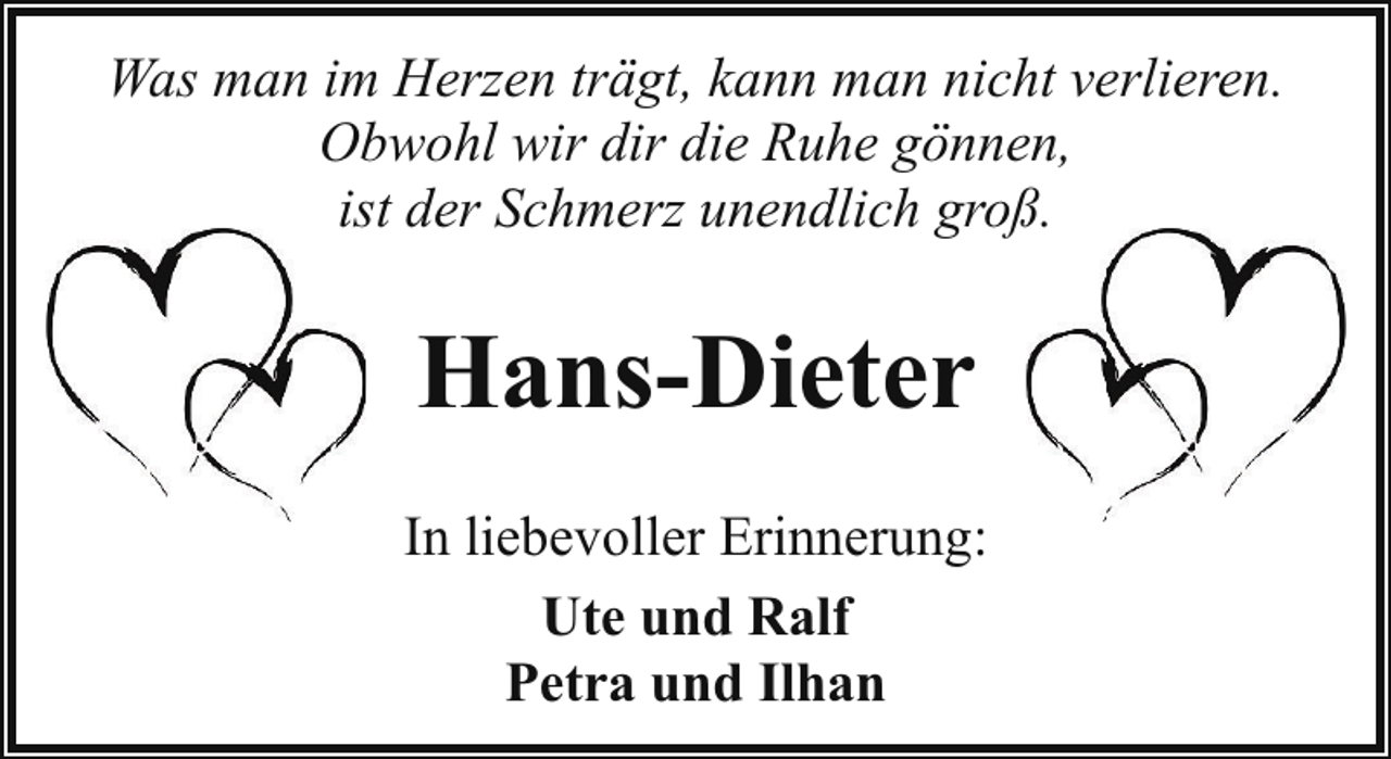 <p>Was man im Herzen trägt, kann man nicht verlieren.<br />Obwohl wir dir die Ruhe gönnen,<br />ist der Schmerz unendlich groß.</p><p>Hans-Dieter<br />In liebevoller Erinnerung:<br />Ute und Ralf<br />Petra und Ilhan</p>