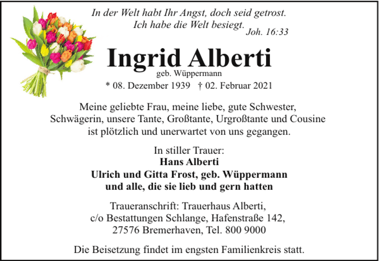 <p>In der Welt habt Ihr Angst, doch seid getrost.<br />Ich habe die Welt besiegt.</p><p>Joh. 16:33</p><p>Ingrid Alberti<br />geb. Wüppermann</p><p>* 08. Dezember 1939 † 02. Februar 2021</p><p>Meine geliebte Frau, meine liebe, gute Schwester,<br />Schwägerin, unsere Tante, Großtante, Urgroßtante und Cousine<br />ist plötzlich und unerwartet von uns gegangen.<br />In stiller Trauer:<br />Hans Alberti<br />Ulrich und Gitta Frost, geb. Wüppermann<br />und alle, die sie lieb und gern hatten<br />Traueranschrift: Trauerhaus Alberti,<br />c/o Bestattungen Schlange, Hafenstraße 142,<br />27576 Bremerhaven, Tel. 800 9000<br />Die Beisetzung findet im engsten Familienkreis statt.</p>