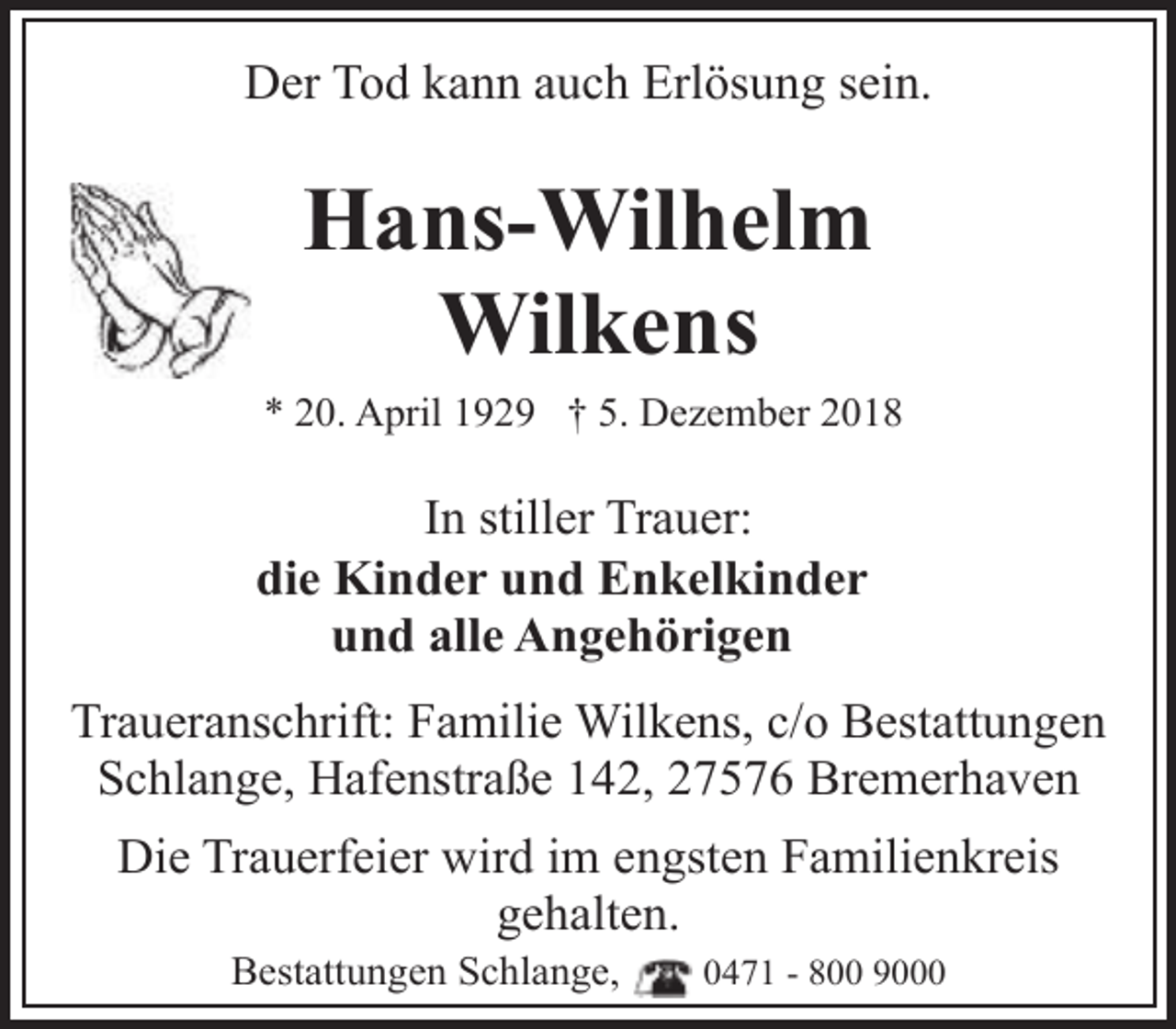 <p>Der Tod kann auch Erlösung sein.</p><p>Hans-Wilhelm<br />Wilkens<br />* 20. April 1929 † 5. Dezember 2018</p><p>In stiller Trauer:<br />die Kinder und Enkelkinder<br />und alle Angehörigen<br />Traueranschrift: Familie Wilkens, c/o Bestattungen<br />Schlange, Hafenstraße 142, 27576 Bremerhaven<br />Die Trauerfeier wird im engsten Familienkreis<br />gehalten.<br />Bestattungen Schlange,</p><p>0471 - 800 9000</p>