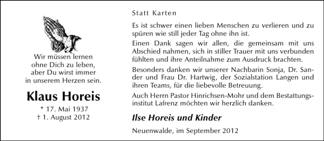 <p>Statt Karten</p><p>Wir müssen lernen<br />ohne Dich zu leben,<br />aber Du wirst immer<br />in unserem Herzen sein.</p><p>Klaus Horeis<br />* 17. Mai 1937<br />† 1. August 2012</p><p>Es ist schwer einen lieben Menschen zu verlieren und zu<br />spüren wie still jeder Tag ohne ihn ist.<br />Einen Dank sagen wir allen, die gemeinsam mit uns<br />Abschied nahmen, sich in stiller Trauer mit uns verbunden<br />fühlten und ihre Anteilnahme zum Ausdruck brachten.<br />Besonders danken wir unserer Nachbarin Sonja, Dr. Sander und Frau Dr. Hartwig, der Sozialstation Langen und<br />ihren Teams, für die liebevolle Betreuung.<br />Auch Herrn Pastor Hinrichsen-Mohr und dem Bestattungsinstitut Lafrenz möchten wir herzlich danken.</p><p>Ilse Horeis und Kinder<br />Neuenwalde, im September 2012</p>