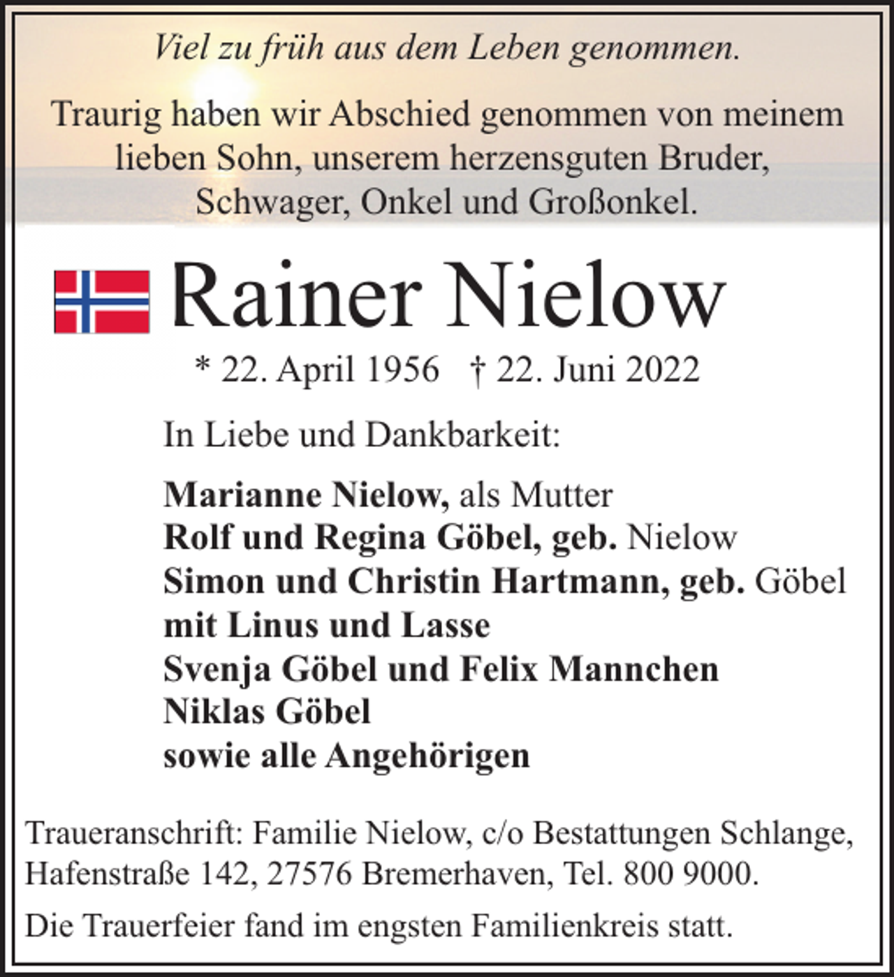 <p>Viel zu früh aus dem Leben genommen.<br />Traurig haben wir Abschied genommen von meinem<br />lieben Sohn, unserem herzensguten Bruder,<br />Schwager, Onkel und Großonkel.</p><p>Rainer Nielow<br />* 22. April 1956 † 22. Juni 2022</p><p>In Liebe und Dankbarkeit:<br />Marianne Nielow, als Mutter<br />Rolf und Regina Göbel, geb. Nielow<br />Simon und Christin Hartmann, geb. Göbel<br />mit Linus und Lasse<br />Svenja Göbel und Felix Mannchen<br />Niklas Göbel<br />sowie alle Angehörigen<br />Traueranschrift: Familie Nielow, c/o Bestattungen Schlange,<br />Hafenstraße 142, 27576 Bremerhaven, Tel. 800 9000.<br />Die Trauerfeier fand im engsten Familienkreis statt.</p>