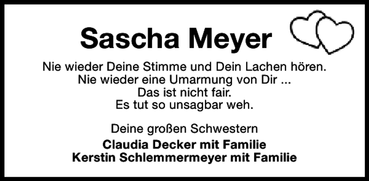 <p>Sascha Meyer<br />Nie wieder Deine Stimme und Dein Lachen hören.<br />Nie wieder eine Umarmung von Dir ...<br />Das ist nicht fair.<br />Es tut so unsagbar weh.<br />Deine großen Schwestern<br />Claudia Decker mit Familie<br />Kerstin Schlemmermeyer mit Familie</p>