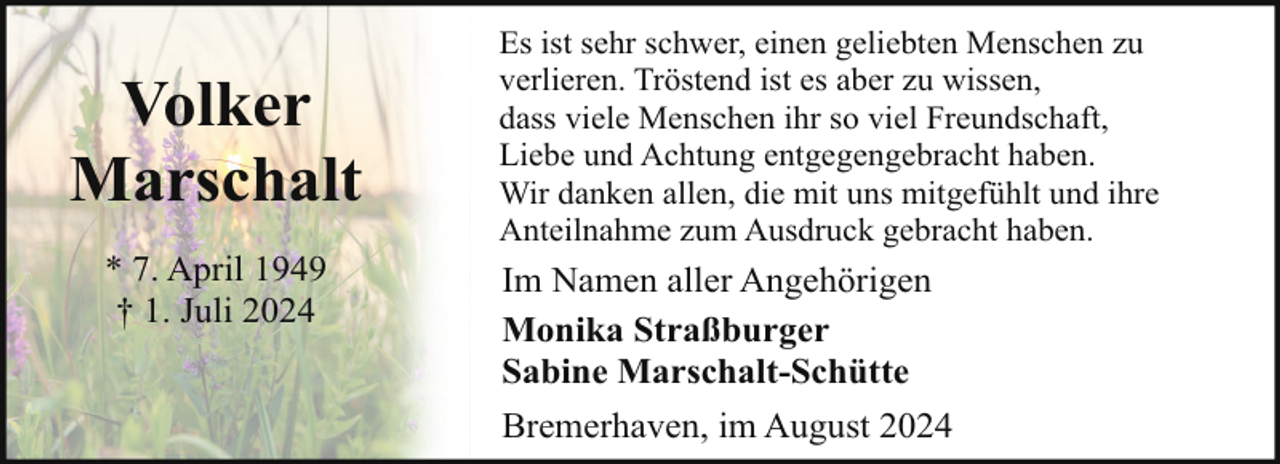 <p>Volker<br />Marschalt<br />* 7. April 1949<br />† 1. Juli 2024</p><p>Es ist sehr schwer, einen geliebten Menschen zu<br />verlieren. Tröstend ist es aber zu wissen,<br />dass viele Menschen ihr so viel Freundschaft,<br />Liebe und Achtung entgegengebracht haben.<br />Wir danken allen, die mit uns mitgefühlt und ihre<br />Anteilnahme zum Ausdruck gebracht haben.</p><p>Im Namen aller Angehörigen<br />Monika Straßburger<br />Sabine Marschalt-Schütte<br />Bremerhaven, im August 2024</p>