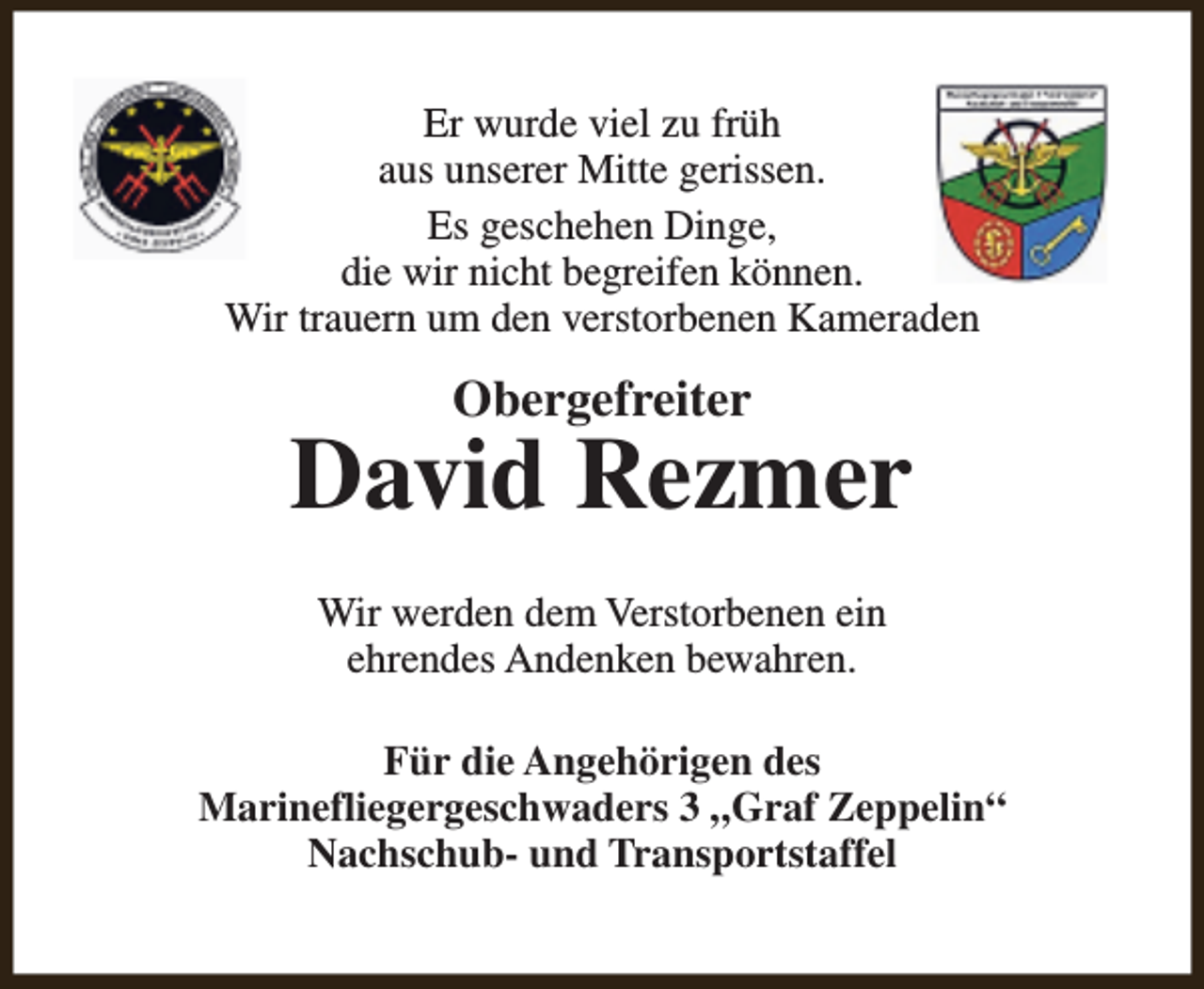 <p>Er wurde viel zu früh<br />aus unserer Mitte gerissen.<br />Es geschehen Dinge,<br />die wir nicht begreifen können.<br />Wir trauern um den verstorbenen Kameraden</p><p>Obergefreiter</p><p>David Rezmer<br />Wir werden dem Verstorbenen ein<br />ehrendes Andenken bewahren.<br />Für die Angehörigen des<br />Marinefliegergeschwaders 3 „Graf Zeppelin“<br />Nachschub- und Transportstaffel</p>