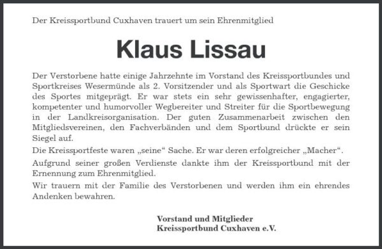 <p>Der Kreissportbund Cuxhaven trauert um sein Ehrenmitglied</p><p>Klaus Lissau<br />Der Verstorbene hatte einige Jahrzehnte im Vorstand des Kreissportbundes und Sportkreises Wesermünde als 2. Vorsitzender und als Sportwart die Geschicke des Sportes mitgeprägt. Er war stets ein sehr gewissenhafter, engagierter, kompetenter und humorvoller Wegbereiter und Streiter für die Sportbewegung in der Landkreisorganisation. Der guten Zusammenarbeit zwischen den Mitgliedsvereinen, den Fachverbänden und dem Sportbund drückte er sein Siegel auf. Die Kreissportfeste waren „seine“ Sache. Er war deren erfolgreicher „Macher“. Aufgrund seiner großen Verdienste dankte ihm der Kreissportbund mit der Ernennung zum Ehrenmitglied. Wir trauern mit der Familie des Verstorbenen und werden ihm ein ehrendes Andenken bewahren. Vorstand und Mitglieder Kreissportbund Cuxhaven e.V.</p>