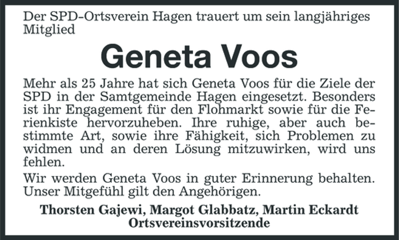<p>Der SPD-Ortsverein Hagen trauert um sein langjähriges Mitglied</p><p>Geneta Voos<br />Mehr als 25 Jahre hat sich Geneta Voos für die Ziele der SPD in der Samtgemeinde Hagen eingesetzt. Besonders ist ihr Engagement für den Flohmarkt sowie für die Ferienkiste hervorzuheben. Ihre ruhige, aber auch bestimmte Art, sowie ihre Fähigkeit, sich Problemen zu widmen und an deren Lösung mitzuwirken, wird uns fehlen. Wir werden Geneta Voos in guter Erinnerung behalten. Unser Mitgefühl gilt den Angehörigen. Thorsten Gajewi, Margot Glabbatz, Martin Eckardt Ortsvereinsvorsitzende</p>