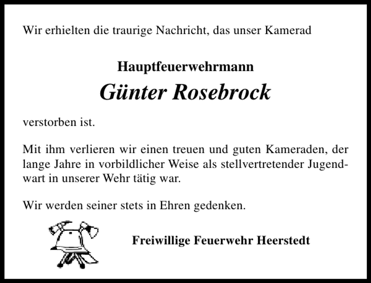 <p>Wir erhielten die traurige Nachricht, das unser Kamerad</p><p>Hauptfeuerwehrmann</p><p>Günter Rosebrock<br />verstorben ist.<br />Mit ihm verlieren wir einen treuen und guten Kameraden, der<br />lange Jahre in vorbildlicher Weise als stellvertretender Jugendwart in unserer Wehr tätig war.<br />Wir werden seiner stets in Ehren gedenken.<br />Freiwillige Feuerwehr Heerstedt</p>