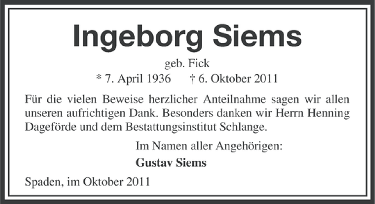 <p>Ingeborg Siems<br />geb. Fick<br />* 7. April 1936 † 6. Oktober 2011<br />Für die vielen Beweise herzlicher Anteilnahme sagen wir allen<br />unseren aufrichtigen Dank. Besonders danken wir Herrn Henning<br />Dageförde und dem Bestattungsinstitut Schlange.<br />Im Namen aller Angehörigen:<br />Gustav Siems<br />Spaden, im Oktober 2011</p>