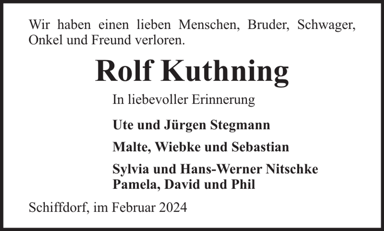<p>Wir haben einen lieben Menschen, Bruder, Schwager,<br />Onkel und Freund verloren.</p><p>Rolf Kuthning<br />In liebevoller Erinnerung</p><p>Ute und Jürgen Stegmann<br />Malte, Wiebke und Sebastian<br />Sylvia und Hans-Werner Nitschke<br />Pamela, David und Phil<br />Schiffdorf, im Februar 2024</p>