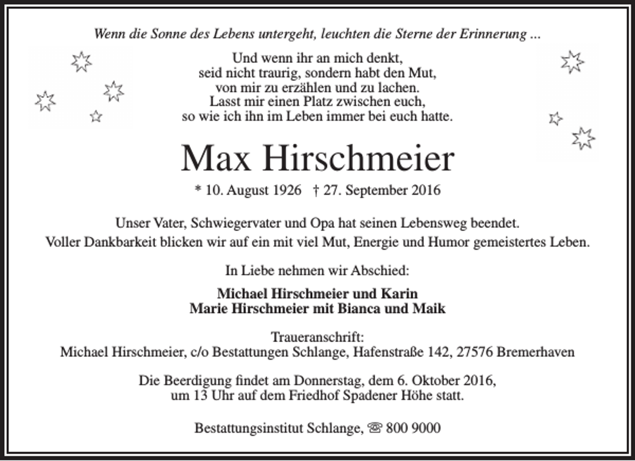 <p>Wenn die Sonne des Lebens untergeht, leuchten die Sterne der Erinnerung ...<br />Und wenn ihr an mich denkt,<br />seid nicht traurig, sondern habt den Mut,<br />von mir zu erzählen und zu lachen.<br />Lasst mir einen Platz zwischen euch,<br />so wie ich ihn im Leben immer bei euch hatte.</p><p>Max Hirschmeier<br />* 10. August 1926 † 27. September 2016</p><p>Unser Vater, Schwiegervater und Opa hat seinen Lebensweg beendet.<br />Voller Dankbarkeit blicken wir auf ein mit viel Mut, Energie und Humor gemeistertes Leben.<br />In Liebe nehmen wir Abschied:<br />Michael Hirschmeier und Karin<br />Marie Hirschmeier mit Bianca und Maik<br />Traueranschrift:<br />Michael Hirschmeier, c/o Bestattungen Schlange, Hafenstraße 142, 27576 Bremerhaven<br />Die Beerdigung findet am Donnerstag, dem 6. Oktober 2016,<br />um 13 Uhr auf dem Friedhof Spadener Höhe statt.<br />Bestattungsinstitut Schlange,  800 9000</p>