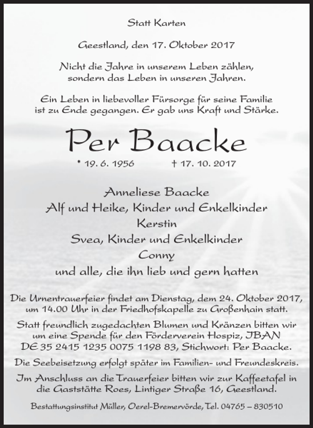 <p>Statt Karten<br />Geestland, den 17. Oktober 2017<br />Nicht die Jahre in unserem Leben zählen,<br />sondern das Leben in unseren Jahren.<br />Ein Leben in liebevoller Fürsorge für seine Familie<br />ist zu Ende gegangen. Er gab uns Kraft und Stärke.</p>
<p>Per Baacke<br />* 19. 6. 1956</p>
<p>† 17. 10. 2017</p>
<p>Anneliese Baacke<br />Alf und Heike, Kinder und Enkelkinder<br />Kerstin<br />Svea, Kinder und Enkelkinder<br />Conny<br />und alle, die ihn lieb und gern hatten<br />Die Urnentrauerfeier findet am Dienstag, dem 24. Oktober 2017,<br />um 14.00 Uhr in der Friedhofskapelle zu Großenhain statt.<br />Statt freundlich zugedachten Blumen und Kränzen bitten wir<br />um eine Spende für den Förderverein Hospiz, IBAN<br />DE 35 2415 1235 0075 1193, Stichwort: Per Baacke.<br />Die Seebeisetzung erfolgt später im Familien- und Freundeskreis.<br />Im Anschluss an die Trauerfeier bitten wir zur Kaffeetafel in<br />die Gaststätte Roes, Lintiger Straße 16, Geestland.<br />Bestattungsinstitut Müller, Oerel-Bremervörde, Tel. 04765 – 830510</p>