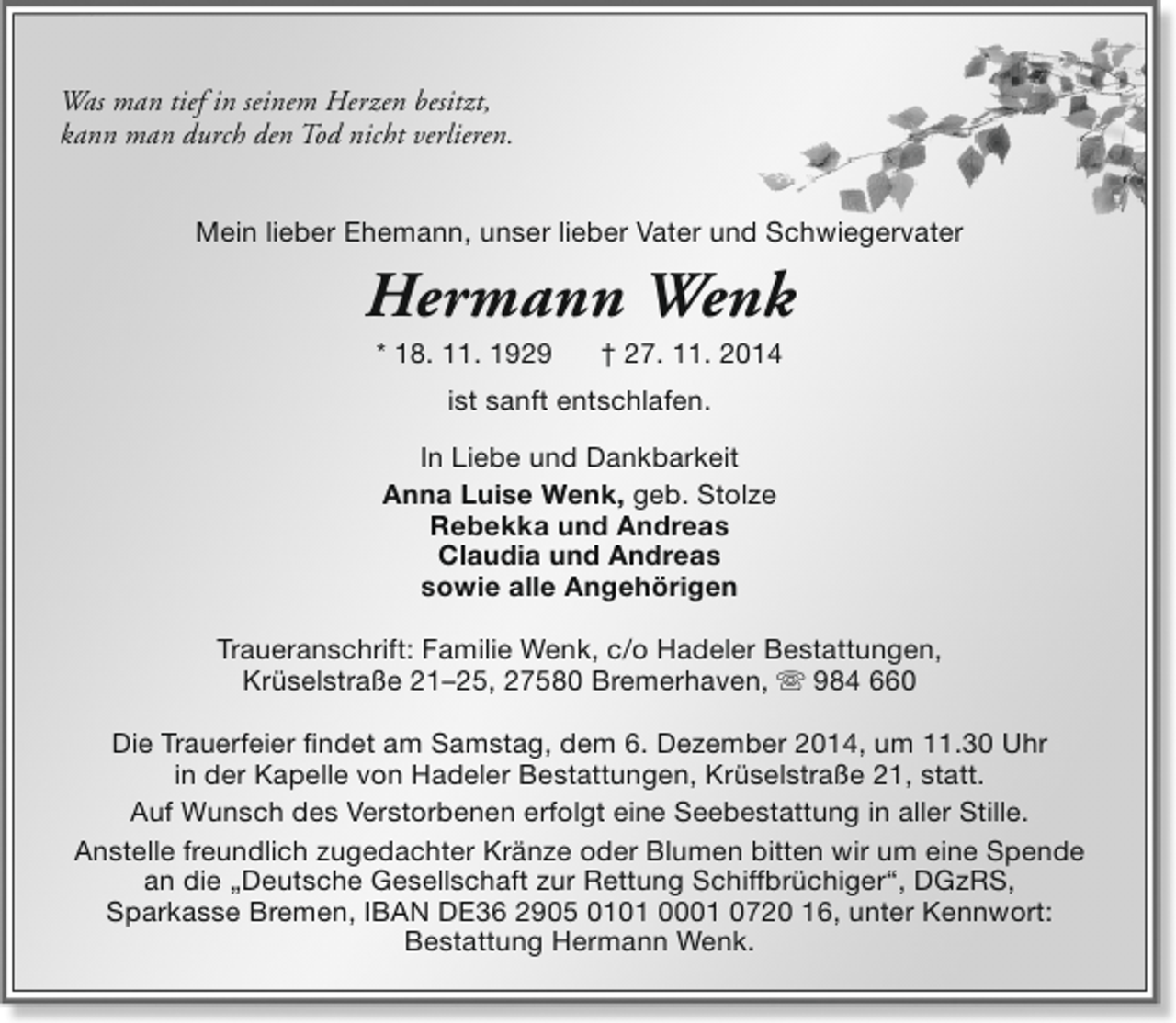 <p>Was man tief in seinem Herzen besitzt,<br />kann man durch den Tod nicht verlieren.<br />Mein lieber Ehemann, unser lieber Vater und Schwiegervater</p><p>Hermann Wenk<br />* 18. 11. 1929</p><p>† 27. 11. 2014</p><p>ist sanft entschlafen.<br />In Liebe und Dankbarkeit<br />Anna Luise Wenk, geb. Stolze<br />Rebekka und Andreas<br />Claudia und Andreas<br />sowie alle Angehörigen<br />Traueranschrift: Familie Wenk, c/o Hadeler Bestattungen,<br />Krüselstraße 21–25, 27580 Bremerhaven,  984 660<br />Die Trauerfeier findet am Samstag, dem 6. Dezember 2014, um 11.30 Uhr<br />in der Kapelle von Hadeler Bestattungen, Krüselstraße 21, statt.<br />Auf Wunsch des Verstorbenen erfolgt eine Seebestattung in aller Stille.<br />Anstelle freundlich zugedachter Kränze oder Blumen bitten wir um eine Spende<br />an die „Deutsche Gesellschaft zur Rettung Schiffbrüchiger“, DGzRS,<br />Sparkasse Bremen, IBAN DE36 2905 0101 0001 0720 16, unter Kennwort:<br />Bestattung Hermann Wenk.</p>